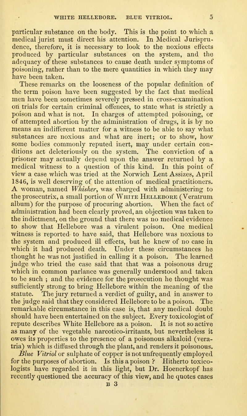 particular substance on the body. This is the point to which a medical jurist must direct his attention. In Medical Jurispru- dence, therefore, it is necessary to look to the noxious effects produced by particular substances on the system, and the adequacy of these substances to cause death under symptoms of poisoning, rather than to the mere quantities in which they may have been taken. These remarks on the looseness of the popular definition of the term poison have been suggested by the fact that medical men have been sometimes severely pressed in cross-examination on trials for certain criminal offences, to state what is strictly a poison and what is not. In charges of attempted poisoning, or of attempted abortion by the administration of drugs, it is by no means an indifferent matter for a witness to be able to say what substances are noxious and what are inert; or to show, how some bodies commonly reputed inert, may under certain con- ditions act deleteriously on the system. The conviction of a prisoner may actually depend upon the answer returned by a medical witness to a question of this kind. In this point of view a case which was tried at the Norwich Lent Assizes, April 1S46, is well deserving of the attention of medical practitioners. A woman, named Whisker, was charged with administering to the prosecutrix, a small portion of White Hellebore (Veratrum album) for the purpose of procuring abortion. When the fact of administration had been clearly proved, an objection was taken to the indictment, on the ground that there was no medical evidence to show that Hellebore was a virulent poison. One medical witness is reported to have said, that Hellebore was noxious to the system and produced ill effects, but he knew of no case in which it had produced death. Under these circumstances he thought he was not justified in calling it a poison. The learned judge who tried the case said that that was a poisonous drug which in common parlance was generally understood and taken to be such ; and the evidence for the prosecution he thought was sufficiently strong to bring Hellebore within the meaning of the statute. The jury returned a verdict of guilty, and in answer to the judge said that they considered Hellebore to be a poison. The remarkable circumstance in this case is, that any medical doubt should have been entertained on the subject. Every toxicologist of repute describes White Hellebore as a poison. It is not so active as many of the vegetable narcotico-irritants, but nevertheless it owes its properties to the presence of a poisonous alkaloid (vera- tria) which is diffused through the plant, and renders it poisonous. Blue Vitriol or sulphate of copper is notunfrequently employed for the purposes of abortion. Is this a poison ? Hitherto toxico- logists have regarded it in this light, but Dr. Hoenerkopf has recently questioned the accuracy of this view, and he quotes cases B 3