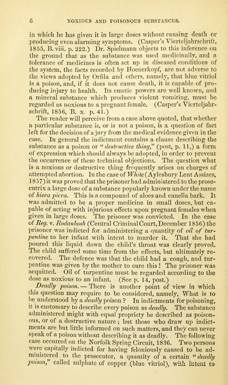 in which he has given it in large doses without causing death or producing even alarming symptoms. (Casper's Vierteljahrschrift, 1855, B. viii. p. 222.) Dr. Spielmann ohjects to this inference on the ground that as the substance was used medicinally, and a tolerance of medicines is often set up in diseased conditions of the system, the facts recorded by Hoenerkopf, are not adverse to the views adopted by Orfila and others, namely, that blue vitriol is a poison, and, if it does not cause death, it is capable of pro- ducing injury to health. Its emetic powers are well known, and a mineral substance which produces violent vomiting, must be regarded as noxious to a pregnant female. (Casper's Vierteljahr- schrift, 1856, B. x. p. 41.) The reader will perceive from a case above quoted, that whether a particular substance is, or is not a poison, is a question of fact left for the decision of a jury from the medical evidence given in the case. In general the indictment contains a clause describing the substance as a poison or  destructive thing (post, p. 11,) a form of expression which should always be adopted, in order to prevent the occurrence of these technical objections. The question what is a noxious or destructive thing frequently arises on charges of attempted abortion. In the case of White (Aylesbury Lent Assizes, 1857) it was proved that the prisoner had administered to the prose- cutrix a large dose of a substance popularly known under the name of hiera picra. This is a compound of aloes and canella bark. It was admitted to be a proper medicine in small doses, but ca- pable of acting with injurious effects upon pregnant females when given in large doses. The prisoner was convicted. In the case of Beg. v. Bodanbosh (Central Criminal Court, December 1856) the prisoner was indicted for administering a quantity of oil of tur- pentine to her infant with intent to murder it. That she had poured this liquid down the child's throat was clearly proved. The child suffered some time from the effects, but ultimately re- covered. The defence was that the child had a cough, and tur- pentine was given by the mother to cure this ! The prisoner was acquitted. Oil of turpentine must be regarded according to the dose as noxious to an infant. (See p. 14, post.) Deadly poison. — There is another point of view in which this question may require to be considered, namely, What is to be understood by a deadly poison ? In indictments for poisoning, it is customary to describe every poison as deadly. The substance administered might with equal propriety be described as poison- ous, or of a destructive nature; but those who draw up indict- ments are but little informed on such matters, and they can never speak of a poison without describing it as deadly. The following case occurred on the Norfolk Spring Circuit, 1836. Two persons were capitally indicted for having feloniously caused to be ad- ministered to the prosecutor, a quantity of a certain  deadly poison, called sulphate of copper (blue vitrioD, with intent to