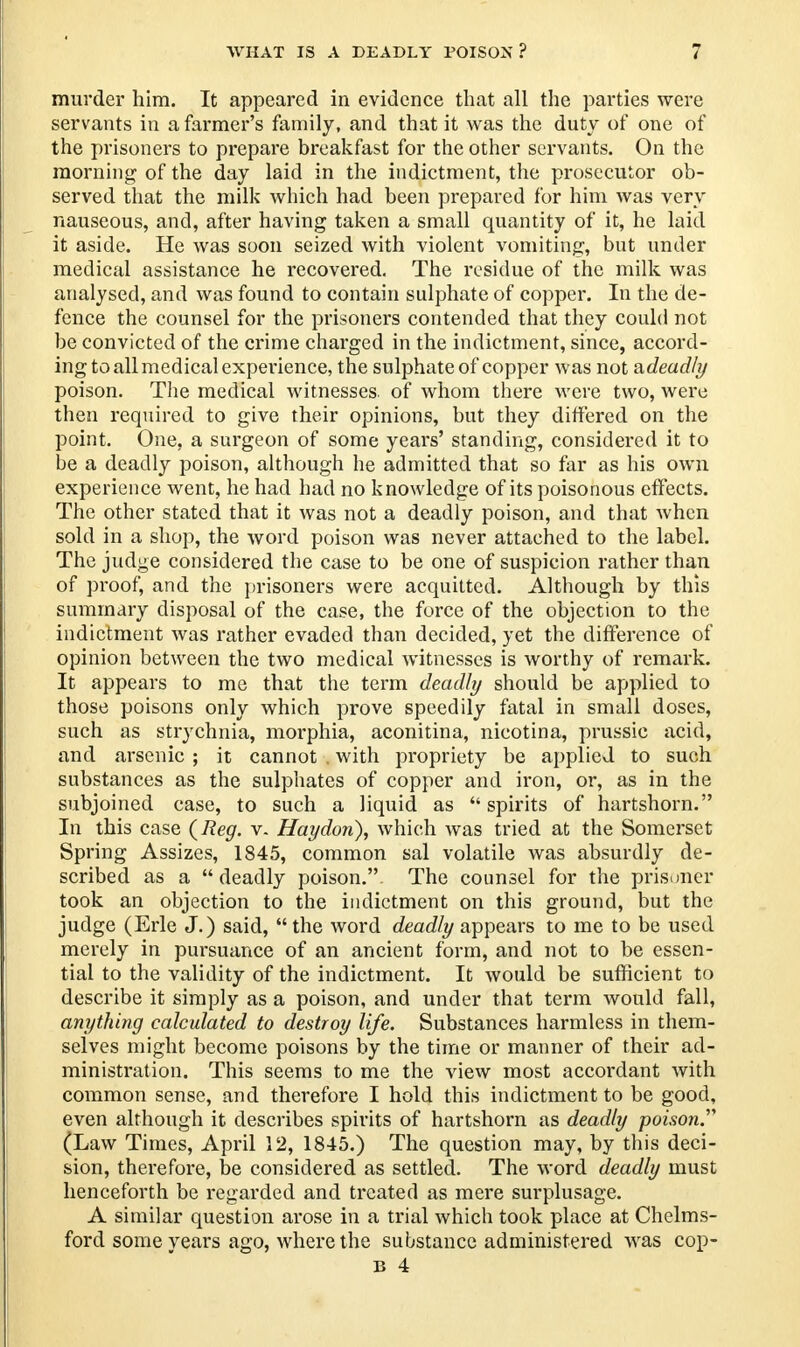 WHAT IS A DEADLY POISON ? : murder him. It appeared in evidence that all the parties were servants in a farmer's family, and that it was the duty of one of the prisoners to prepare breakfast for the other servants. On the morning of the day laid in the indictment, the prosecutor ob- served that the milk which had been prepared for him was very nauseous, and, after having taken a small quantity of it, he laid it aside. He was soon seized with violent vomiting, but under medical assistance he recovered. The residue of the milk was analysed, and was found to contain sulphate of copper. In the de- fence the counsel for the prisoners contended that they could not be convicted of the crime charged in the indictment, since, accord- ing to all medical experience, the sulphate of copper was not adeadly poison. The medical witnesses of whom there were two, were then required to give their opinions, but they differed on the point. One, a surgeon of some years' standing, considered it to be a deadly poison, although he admitted that so far as his own experience went, he had had no knowledge of its poisonous effects. The other stated that it was not a deadly poison, and that when sold in a shop, the word poison was never attached to the label. The judge considered the case to be one of suspicion rather than of proof, and the prisoners were acquitted. Although by this summary disposal of the case, the force of the objection to the indictment was rather evaded than decided, yet the difference of opinion between the two medical witnesses is worthy of remark. It appears to me that the term deadly should be applied to those poisons only which prove speedily fatal in small doses, such as strychnia, morphia, aconitina, nicotina, prussic acid, and arsenic ; it cannot . with propriety be applied to such substances as the sulphates of copper and iron, or, as in the subjoined case, to such a liquid as spirits of hartshorn. In this case {Reg. v. Haydori), which was tried at the Somerset Spring Assizes, 1845, common sal volatile was absurdly de- scribed as a  deadly poison. The counsel for the prisoner took an objection to the indictment on this ground, but the judge (Erie J.) said, the word deadly appears to me to be used merely in pursuance of an ancient form, and not to be essen- tial to the validity of the indictment. It would be sufficient to describe it simply as a poison, and under that term would fall, anything calculated to destroy life. Substances harmless in them- selves might become poisons by the time or manner of their ad- ministration. This seems to me the view most accordant with common sense, and therefore I hold this indictment to be good, even although it describes spirits of hartshorn as deadly poison.'1'' (Law Times, April 12, 1845.) The question may, by this deci- sion, therefore, be considered as settled. The word deadly must henceforth be regarded and treated as mere surplusage. A similar question arose in a trial which took place at Chelms- ford some years ago, where the substance administered was cop- is 4