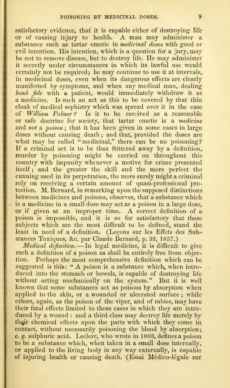 satisfactory evidence, that it is capable either of destroying life or of causing injury to health. A man may administer a substance such as tartar emetic in medicinal doses with good or evil intention. His intention, which is a question for a jury, may be not to remove disease, but to destroy life. He may administer it secretly under circumstances in which its lawful use would certainly not be required; he may continue to use it at intervals, in medicinal doses, even when its dangerous effects are clearly manifested by symptoms, and when any medical man, dealing bond fide with a patient, would immediately withdraw it as a medicine. Is such an act as this to be covered by that thin cloak of medical sophistry which was spread over it in the case of William Palmer ? Is it to be received as a reasonable or safe doctrine for society, that tartar emetic is a medicine and not a poison; that it has been given in some cases in large doses without causing death; and that, provided the doses are what may be called medicinal, there can be no poisoning? If a criminal act is to be thus frittered away by a definition, murder by poisoning might be carried on throughout this country with impunity whenever a motive for crime presented itself; and the greater the skill and the more perfect the cunning used in its perpetration, the more surely might a criminal rely on receiving a certain amount of quasi-professional pro- tection. M. Bernard, in remarking upon the supposed distinctions between medicines and poisons, observes, that a substance which is a medicine in a small dose may act as a poison in a large dose, or if given at an improper time. A correct definition of a poison is impossible, and it is so far satisfactory that those subjects which are the most difficult to be defined, stand the least in need of a definition. (Lecons sur les Effets des Sub- stances Toxiques, &c. par Claude Bernard, p. 39, 1857.) Medical definition. — In legal medicine, it is difficult to give such a definition of a poison as shall be entirely free from objec- tion. Perhaps the most comprehensive definition which can be suggested is this:  A poison is a substance which, when intro- duced into the stomach or bowels, is capable of destroying life without acting mechanically on the system. But it is well known that some substances act as poisons by absorption when applied to the skin, or a wounded or ulcerated surface ; while others, again, as the poison of the viper, and of rabies, may have their fatal effects limited to those cases in which they are intro- duced by a wound : and a third class may destroy life merely by th^ir chemical effects upon the parts with which they come in contact, without necessarily poisoning the blood by absorption; e. g. sulphuric acid. Leclerc, who wrote in 1803, defines a poison to be a substance which, when taken in a small dose internally, or applied to the living body in any way externally, is capable of injuring health or causing death. (Essai Medico-legale sur