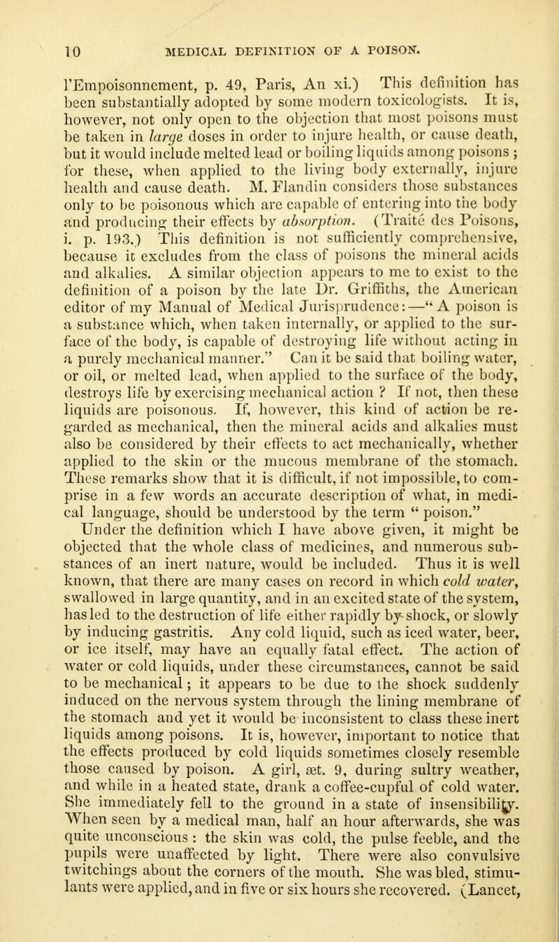 l'Empoisonnement, p. 49, Paris, An xi.) This definition has been'substantially adopted by some modern toxicologists. It is, however, not only open to the objection that most poisons must be taken in large doses in order to injure health, or cause death, but it would include melted lead or boiling liquids among poisons ; for these, when applied to the living body externally, injure health and cause death. M. Flandin considers those substances only to be poisonous which are capable of entering into the body and producing their effects by absorption. (Traite des Poisons, i. p. 193.) This definition is not sufficiently comprehensive, because it excludes from the class of poisons the mineral acids and alkalies. A similar objection appears to me to exist to the definition of a poison by the late Dr. Griffiths, the American editor of my Manual of Medical Jurisprudence:—A poison is a substance which, when taken internally, or applied to the sur- face of the body, is capable of destroying life without acting in a purely mechanical manner. Can it be said that boiling water, or oil, or melted lead, when applied to the surface of the body, destroys life by exercising mechanical action ? If not, then these liquids are poisonous. If, however, this kind of action be re- garded as mechanical, then the mineral acids and alkalies must also be considered by their effects to act mechanically, whether applied to the skin or the mucous membrane of the stomach. These remarks show that it is difficult, if not impossible, to com- prise in a few words an accurate description of what, in medi- cal language, should be understood by the term  poison. Under the definition which I have above given, it might be objected that the whole class of medicines, and numerous sub- stances of an inert nature, would be included. Thus it is well known, that there are many cases on record in which cold water, swallowed in large quantity, and in an excited state of the system, has led to the destruction of life either rapidly by shock, or slowly by inducing gastritis. Any cold liquid, such as iced water, beer, or ice itself, may have an equally fatal effect. The action of water or cold liquids, under these circumstances, cannot be said to be mechanical; it appears to be due to the shock suddenly induced on the nervous system through the lining membrane of the stomach and yet it would be inconsistent to class these inert liquids among poisons. It is, however, important to notice that the effects produced by cold liquids sometimes closely resemble those caused by poison. A girl, ast. 9, during sultry weather, and while in a heated state, drank a coffee-cupful of cold water. She immediately fell to the ground in a state of insensibility. When seen by a medical man, half an hour afterwards, she was quite unconscious : the skin was cold, the pulse feeble, and the pupils were unaffected by light. There were also convulsive twitchings about the corners of the mouth. She was bled, stimu- lants were applied, and in five or six hours she recovered. (Lancet,