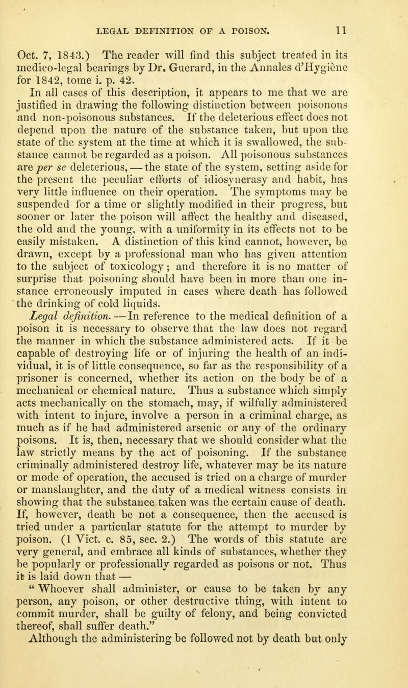 Oct. 7, 1843.) The reader will find this subject treated in its medico-legal bearings by Dr. Guerard, in the Annales d'Hygienc for 1842, tome i. p. 42. In all cases of this description, it appears to me that we are justified in drawing the following distinction between poisonous and non-poisonous substances. If the deleterious effect does not depend upon the nature of the substance taken, but upon the state of the system at the time at which it is swallowed, the sub- stance cannot be regarded as a poison. All poisonous substances are per se deleterious, — the state of the system, setting aside for the present the peculiar efforts of idiosyncrasy and habit, has very little influence on their operation. The symptoms may be suspended for a time or slightly modified in their progress, but sooner or later the poison will affect the healthy and diseased, the old and the young, with a uniformity in its effects not to be easily mistaken. A distinction of this kind cannot, however, be drawn, except by a professional man who has given attention to the subject of toxicology; and therefore it is no matter of surprise that poisoning should have been in more than one in- stance erroneously imputed in cases where death has followed the drinking of cold liquids. Legal definition.—In reference to the medical definition of a poison it is necessary to observe that the law does not regard the manner in which the substance administered acts. If it be capable of destroying life or of injuring the health of an indi- vidual, it is of little consequence, so far as the responsibility of a prisoner is concerned, whether its action on the body be of a mechanical or chemical nature. Thus a substance which simply acts mechanically on the stomach, may, if wilfully administered with intent to injure, involve a person in a criminal charge, as much as if he had administered arsenic or any of the ordinary poisons. It is, then, necessary that we should consider what the law strictly means by the act of poisoning. If the substance criminally administered destroy life, whatever may be its nature or mode of operation, the accused is tried on a charge of murder or manslaughter, and the duty of a medical witness consists in showing that the substance taken was the certain cause of death. If, however, death be not a consequence, then the accused is tried under a particular statute for the attempt to murder by poison. (1 Vict. c. 85, sec. 2.) The words of this statute are very general, and embrace all kinds of substances, whether they be popularly or professionally regarded as poisons or not. Thus it is laid down that —  Whoever shall administer, or cause to be taken by any person, any poison, or other destructive thing, with intent to commit murder, shall be guilty of felony, and being convicted thereof, shall suffer death. Although the administering be followed not by death but only