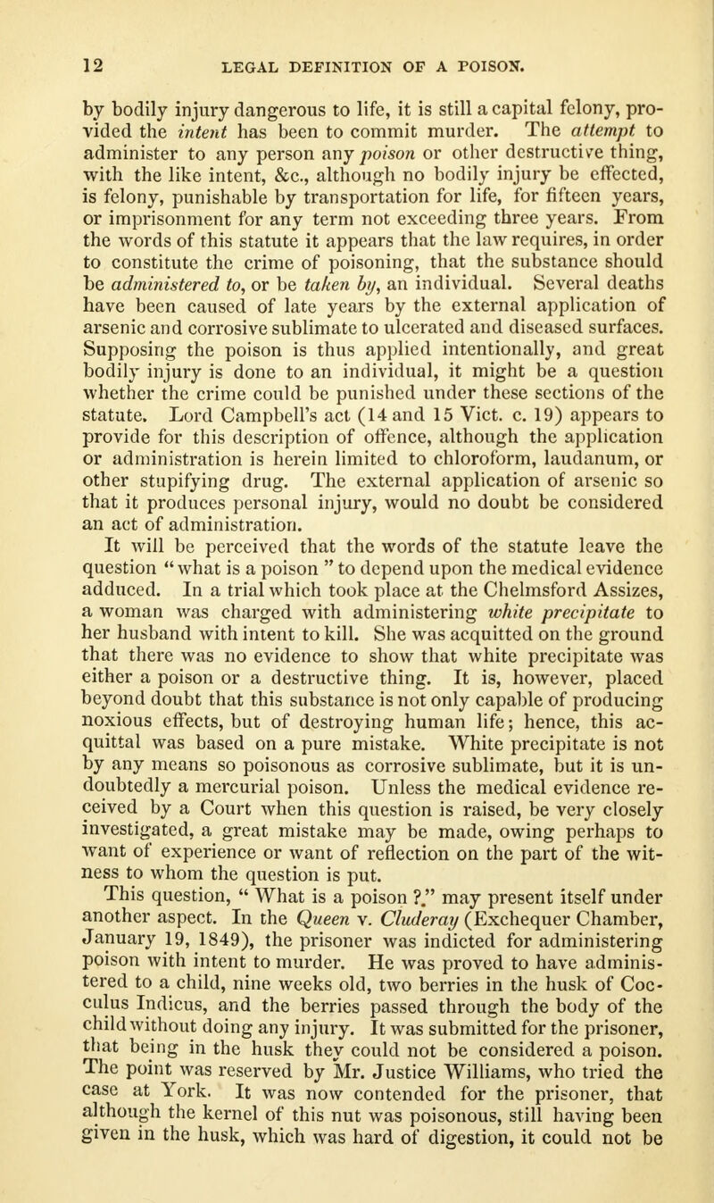 by bodily injury dangerous to life, it is still a capital felony, pro- vided the intent has been to commit murder. The attempt to administer to any person any poison or other destructive thing, with the like intent, &c, although no bodily injury be effected, is felony, punishable by transportation for life, for fifteen years, or imprisonment for any term not exceeding three years. From the words of this statute it appears that the law requires, in order to constitute the crime of poisoning, that the substance should be administered to, or be taken by, an individual. Several deaths have been caused of late years by the external application of arsenic and corrosive sublimate to ulcerated and diseased surfaces. Supposing the poison is thus applied intentionally, and great bodily injury is done to an individual, it might be a question whether the crime could be punished under these sections of the statute. Lord Campbell's act (14 and 15 Vict. c. 19) appears to provide for this description of offence, although the application or administration is herein limited to chloroform, laudanum, or other stupifying drug. The external application of arsenic so that it produces personal injury, would no doubt be considered an act of administration. It will be perceived that the words of the statute leave the question what is a poison  to depend upon the medical evidence adduced. In a trial which took place at the Chelmsford Assizes, a woman was charged with administering white precipitate to her husband with intent to kill. She was acquitted on the ground that there was no evidence to show that white precipitate was either a poison or a destructive thing. It is, however, placed beyond doubt that this substance is not only capable of producing noxious effects, but of destroying human life; hence, this ac- quittal was based on a pure mistake. White precipitate is not by any means so poisonous as corrosive sublimate, but it is un- doubtedly a mercurial poison. Unless the medical evidence re- ceived by a Court when this question is raised, be very closely investigated, a great mistake may be made, owing perhaps to want of experience or want of reflection on the part of the wit- ness to whom the question is put. This question,  What is a poison ?. may present itself under another aspect. In the Queen v. Cluderay (Exchequer Chamber, January 19, 1849), the prisoner was indicted for administering poison with intent to murder. He was proved to have adminis- tered to a child, nine weeks old, two berries in the husk of Coc- culus Indicus, and the berries passed through the body of the child without doing any injury. It was submitted for the prisoner, that being in the husk they could not be considered a poison. The point was reserved by Mr. Justice Williams, who tried the case at York. It was now contended for the prisoner, that although the kernel of this nut was poisonous, still having been given in the husk, which was hard of digestion, it could not be