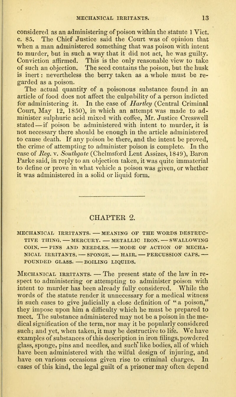 considered as an administering of poison within the statute 1 Vict, c. 85. The Chief Justice said the Court was of opinion that when a man administered something that was poison with intent to murder, but in such a way that it did not act, he was guilty. Conviction affirmed. This is the only reasonable view to take of such an objection. The seed contains the poison, but the husk is inert: nevertheless the berry taken as a whole must be re- garded as a poison. The actual quantity of a poisonous substance found in an article of food does not affect the culpability of a person indicted for administering it. In the case of Hartley (Central Criminal Court, May 12, 1850), in which an attempt was made to ad- minister sulphuric acid mixed with coffee, Mr. Justice Cresswell stated — if poison be administered with intent to murder, it is not necessary there should be enough in the article administered to cause death. If any poison be there, and the intent be proved, the crime of attempting to administer poison is complete. In the case of Reg. v. Southgate (Chelmsford Lent Assizes, 1849), Baron Parke said, in reply to an objection taken, it was quite immaterial to define or prove in what vehicle a poison was given, or whether it was administered in a solid or liquid form. CHAPTER 2. MECHANICAL IRRITANTS. — MEANING OP THE WORDS DESTRUC- TIVE THING. MERCURY METALLIC IRON. SWALLOWING COIN. PINS AND NEEDLES. MODE OF ACTION OF MECHA- NICAL IRRITANTS, SPONGE. — HAIR. PERCUSSION CAPS. POUNDED GLASS. BOILING LIQUIDS. Mechanical irritants. — The present state of the law in re- spect to administering or attempting to administer poison with intent to murder has been already fully considered. While the words of the statute render it unnecessary for a medical witness in such cases to give judicially a close definition of  a poison, they impose upon him a difficulty which he must be prepared to meet. The substance administered may not be a poison in the me- dical signification of the term, nor may it be popularly considered such; and yet, when taken, it may be destructive to life. We have examples of substances of this description in iron filings, powdered glass, sponge, pins and needles, and such* like bodies, all of which have been administered with the wilful design of injuring, and have on various occasions given rise to criminal charges. In cases of this kind, the legal guilt of a prisoner may often depend