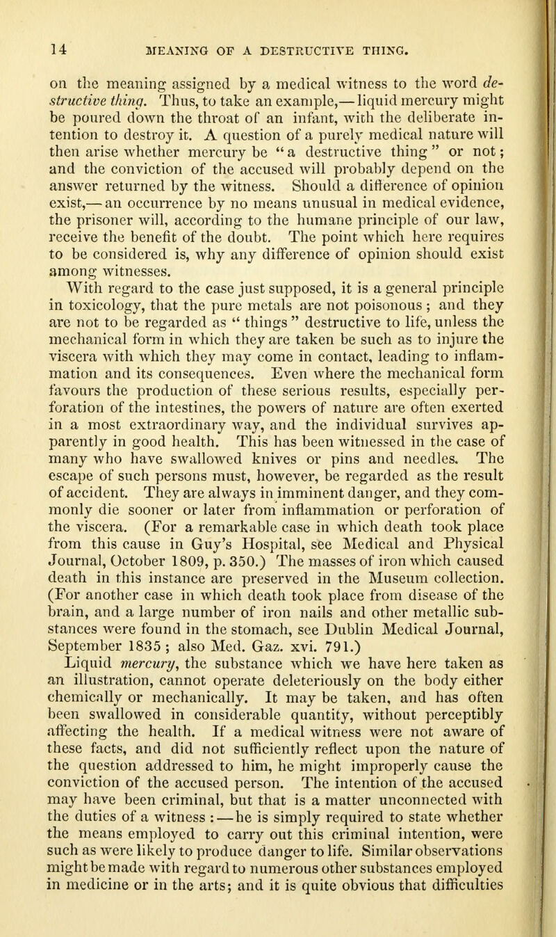 on the meaning assigned by a medical witness to the word de- structive thing. Thus, to take an example,— liquid mercury might be poured down the throat of an infant, with the deliberate in- tention to destroy it. A question of a purely medical nature will then arise whether mercury be  a destructive thing  or not; and the conviction of the accused will probably depend on the answer returned by the witness. Should a difference of opinion exist,— an occurrence by no means unusual in medical evidence, the prisoner will, according to the humane principle of our law, receive the benefit of the doubt. The point which here requires to be considered is, why any difference of opinion should exist among witnesses. With regard to the case just supposed, it is a general principle in toxicology, that the pure metals are not poisonous ; and they are not to be regarded as  things  destructive to life, unless the mechanical form in which they are taken be such as to injure the viscera with which they may come in contact, leading to inflam- mation and its consequences. Even where the mechanical form favours the production of these serious results, especially per- foration of the intestines, the powers of nature are often exerted in a most extraordinary way, and the individual survives ap- parently in good health. This has been witnessed in the case of many who have swallowed knives or pins and needles. The escape of such persons must, however, be regarded as the result of accident. They are always in imminent danger, and they com- monly die sooner or later from inflammation or perforation of the viscera. (For a remarkable case in which death took place from this cause in Guy's Hospital, see Medical and Physical Journal, October 1809, p. 350.) The masses of iron which caused death in this instance are preserved in the Museum collection. (For another case in which death took place from disease of the brain, and a large number of iron nails and other metallic sub- stances were found in the stomach, see Dublin Medical Journal, September 1835 ; also Med. Gaz. xvi. 791.) Liquid mercury, the substance which we have here taken as an illustration, cannot operate deleteriously on the body either chemically or mechanically. It may be taken, and has often been swallowed in considerable quantity, without perceptibly affecting the health. If a medical witness were not aware of these facts, and did not sufficiently reflect upon the nature of the question addressed to him, he might improperly cause the conviction of the accused person. The intention of the accused may have been criminal, but that is a matter unconnected with the duties of a witness : — he is simply required to state whether the means employed to carry out this criminal intention, were such as were likely to produce danger to life. Similar observations might be made with regard to numerous other substances employed in medicine or in the arts; and it is quite obvious that difficulties