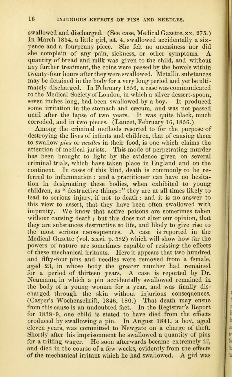 swallowed and discharged. (See case, Medical Gazette, xx. 275.) In March 1854, a little girl, set. 4, swallowed accidentally a six- pence and a fourpenny piece. She felt no uneasiness nor did she complain of any pain, sickness, or other symptoms. A quantity of bread and milk was given to the child, and without any further treatment, the coins were passed by the bowels within twenty-four hours after they were swallowed. Metallic substances may be detained in the body for a very long period and yet be ulti- mately discharged. In February 1856, a case was communicated to the Medical Society of London, in which a silver dessert-spoon, seven inches long, had been swallowed by a boy. It produced some irritation in the stomach and cascum, and was not passed until after the lapse of two years. It was quite black, much corroded, and in two pieces. (Lancet, February 16, 1856.) Among the criminal methods resorted to for the purpose of destroying the lives of infants and children, that of causing them to swallow pins or needles in their food, is one which claims the attention of medical jurists. This mode of perpetrating murder has been brought to light by the evidence given on several criminal trials, which have taken place in England and on the continent. In cases of this kind, death is commonly to be re- ferred to inflammation : and a practitioner can have no hesita- tion in designating these bodies, when exhibited to young children, as  destructive things : they are at all times likely to lead to serious injury, if not to death : and it is no answer to this view to assert, that they have been often swallowed with impunity. We know that active poisons are sometimes taken without causing death; but this does not alter our opinion, that they are substances destructive to life, and likely to give rise to the most serious consequences. A case is reported in the Medical Gazette (vol. xxvi. p. 582) which will show how far the powers of nature are sometimes capable of resisting the effects of these mechanical irritants. Here it appears that two hundred and fifty-four pins and needles were removed from a female, aged 23, in whose body the greater number had remained for a period of thirteen years. A case is reported by Dr. Neumann, in which a pin accidentally swallowed remained in the body of a young woman for a year, and was finally dis- charged through the skin without injurious consequences. (Casper's Wochenschrift, 1846, 180.) That death may ensue from this cause is an undoubted fact. In the Registrar's Report for 1838-9, one child is stated to have died from the effects produced by swallowing a pin. In August 1841, a boy, aged eleven years, was committed to Newgate on a charge of theft. Shortly after his imprisonment he swallowed a quantity of pins for a trifling wager. He soon afterwards became extremely ill, and died in the course of a few weeks, evidently from the effects of the mechanical irritant which he had swallowed. A girl was