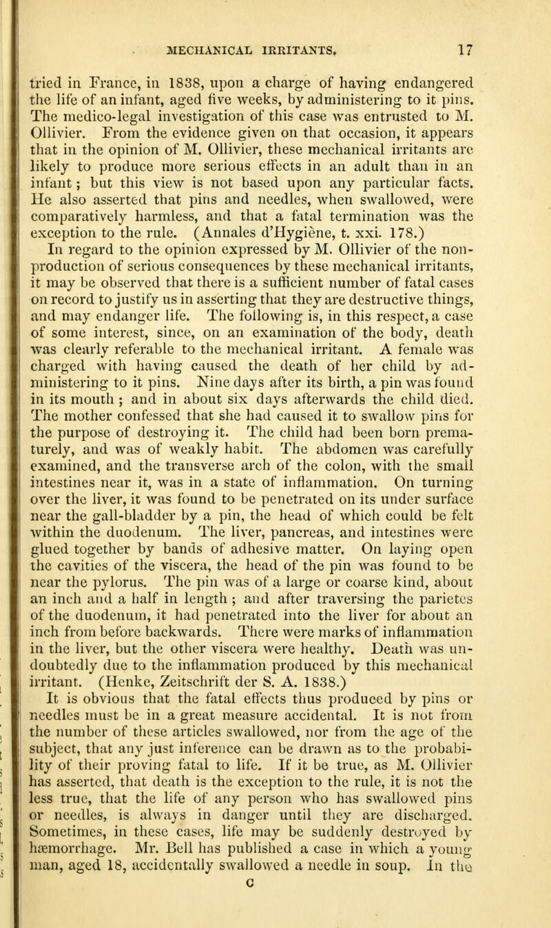 tried in France, in 1838, upon a charge of having endangered the life of an infant, aged five weeks, by administering to it pins. The medico-legal investigation of this case was entrusted to M. Ollivier. From the evidence given on that occasion, it appears that in the opinion of M. Ollivier, these mechanical irritants arc likely to produce more serious effects in an adult than in an infant; but this view is not based upon any particular facts. He also asserted that pins and needles, when swallowed, were comparatively harmless, and that a fatal termination was the exception to the rule. (Annales d'Hygiene, t. xxi. 178.) In regard to the opinion expressed by M. Ollivier of the non- production of serious consequences by these mechanical irritants, it may be observed that there is a sufficient number of fatal cases on record to justify us in asserting that they are destructive things, and may endanger life. The following is, in this respect, a case of some interest, since, on an examination of the body, death was clearly referable to the mechanical irritant. A female was charged with having caused the death of her child by ad- ministering to it pins. Nine days after its birth, a pin was found in its mouth ; and in about six days afterwards the child died. The mother confessed that she had caused it to swallow pins for the purpose of destroying it. The child had been born prema- turely, and was of weakly habit. The abdomen was carefully examined, and the transverse arch of the colon, with the small intestines near it, was in a state of inflammation. On turning over the liver, it was found to be penetrated on its under surface near the gall-bladder by a pin, the head of which could be felt within the duodenum. The liver, pancreas, and intestines were glued together by bands of adhesive matter. On laying open the cavities of the viscera, the head of the pin was found to be near the pylorus. The pin was of a large or coarse kind, about an inch and a half in length ; and after traversing the parietes of the duodenum, it had penetrated into the liver for about an inch from before backwards. There were marks of inflammation in the liver, but the other viscera were healthy. Death was un- doubtedly due to the inflammation produced by this mechanical irritant. (Henke, Zeitschrift der S. A. 1838.) It is obvious that the fatal effects thus produced by pins or needles must be in a great measure accidental. It is not from the number of these articles swallowed, nor from the age of the subject, that any just inference can be drawn as to the probabi- lity of their proving fatal to life. If it be true, as M. Ollivier has asserted, that death is the exception to the rule, it is not the less true, that the life of any person who has swallowed pins or needles, is always in danger until they are discharged. Sometimes, in these cases, life may be suddenly destroyed by haemorrhage. Mr. Bell has published a case in which a young man, aged 18, accidentally swallowed a needle in soup. In the c