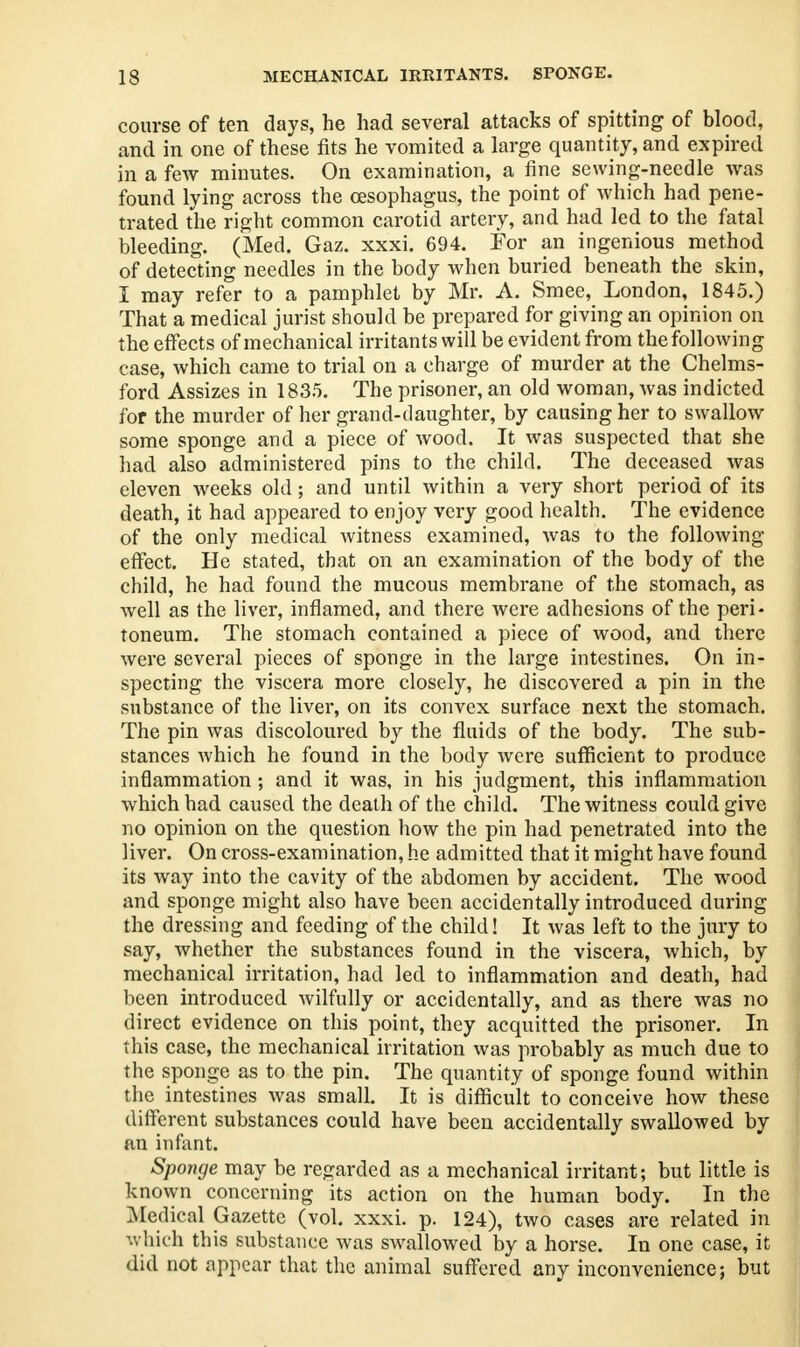 course of ten days, he had several attacks of spitting of blood, and in one of these fits he vomited a large quantity, and expired in a few minutes. On examination, a fine sewing-needle was found lying across the oesophagus, the point of which had pene- trated the right common carotid artery, and had led to the fatal bleeding. (Med. Gaz. xxxi. 694. For an ingenious method of detecting needles in the body when buried beneath the skin, I may refer to a pamphlet by Mr. A. Smee, London, 1845.) That a medical jurist should be prepared for giving an opinion on the effects of mechanical irritants will be evident from the following case, which came to trial on a charge of murder at the Chelms- ford Assizes in 1835. The prisoner, an old woman, was indicted for the murder of her grand-daughter, by causing her to swallow some sponge and a piece of wood. It was suspected that she had also administered pins to the child. The deceased was eleven weeks old; and until within a very short period of its death, it had appeared to enjoy very good health. The evidence of the only medical witness examined, was to the following effect. He stated, that on an examination of the body of the child, he had found the mucous membrane of the stomach, as well as the liver, inflamed, and there were adhesions of the peri- toneum. The stomach contained a piece of wood, and there were several pieces of sponge in the large intestines. On in- specting the viscera more closely, he discovered a pin in the substance of the liver, on its convex surface next the stomach. The pin was discoloured by the fluids of the body. The sub- stances which he found in the body were sufficient to produce inflammation; and it was, in his judgment, this inflammation which had caused the death of the child. The witness could give no opinion on the question how the pin had penetrated into the liver. On cross-examination, he admitted that it might have found its way into the cavity of the abdomen by accident. The wood and sponge might also have been accidentally introduced during the dressing and feeding of the child! It was left to the jury to say, whether the substances found in the viscera, which, by mechanical irritation, had led to inflammation and death, had been introduced wilfully or accidentally, and as there was no direct evidence on this point, they acquitted the prisoner. In this case, the mechanical irritation was probably as much due to the sponge as to the pin. The quantity of sponge found within the intestines was small. It is difficult to conceive how these different substances could have been accidentally swallowed by an infant. Sponge may be regarded as a mechanical irritant; but little is known concerning its action on the human body. In the Medical Gazette (vol. xxxi. p. 124), two cases are related in which this substance was swallowed by a horse. In one case, it did not appear that the animal suffered anv inconvenience; but