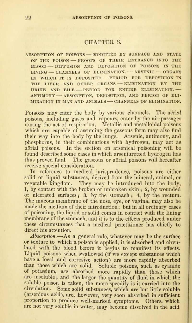 CHAPTER 3. ABSORPTION OF POISONS — MODIFIED BY SURFACE AND STATE OF THE POISON PROOFS OF THEIR ENTRANCE INTO THE BLOOD DIFFUSION AND DEPOSITION OF POISONS IN THE LIVING — CHANNELS OF ELIMINATION. ARSENIC — ORGANS IN WHICH IT IS DEPOSITED—PERIOD FOR DEPOSITION IN THE LIVER AND OTHER ORGANS — ELIMINATION BY THE URINE AND BILE PERIOD FOR ENTIRE ELIMINATION. ANTIMONY ABSORPTION, DEPOSITION, AND PERIOD OF ELI- MINATION IN MAN AND ANIMALS CHANNELS OF ELIMINATION. Poisons may enter the body by various channels. The aerial poisons, including gases and vapours, enter by the air-passages during the act of respiration. Metallic and metalloidal poisons which are capable of assuming the gaseous form may also find their way into the body by the lungs. Arsenic, antimony, and phosphorus, in their combinations with hydrogen, may act as aerial poisons. In the section on arsenical poisoning will be found described some cases in which arseniuretted hydrogen has thus proved fatal. The gaseous or aerial poisons will hereafter receive special consideration. In reference to medical jurisprudence, poisons are either solid or liquid substances, derived from the mineral, animal, or vegetable kingdom. They may be introduced into the body, 1, by contact with the broken or unbroken skin ; 2, by wounded or ulcerated surfaces; 3, by the stomach ; 4, by the rectum. The mucous membrane of the nose, eye, or vagina, may also be made the medium of their introduction: but in all ordinary cases of poisoning, the liquid or solid comes in contact with the lining membrane of the stomach, and it is to the effects produced under these circumstances that a medical practitioner has chiefly to direct his attention. Absorption.—As a general rule, whatever may be the surface or texture to which a poison is applied, it is absorbed and circu- lated with the blood before it begins to manifest its effects. Liquid poisons when swallowed (if we except substances which have a local and corrosive action) are more rapidly absorbed than those which are solid. Soluble poisons, such as cyanide of potassium, are absorbed more rapidly than those which are insoluble ; and the larger the quantity of fluid in which the soluble poison is taken, the more speedily is it carried into the circulation. Some solid substances, which are but little soluble (arsenious acid), are, however, very soon absorbed in sufficient proportion to produce well-marked symptoms. Others, which are not very soluble in water, may become dissolved in the acid