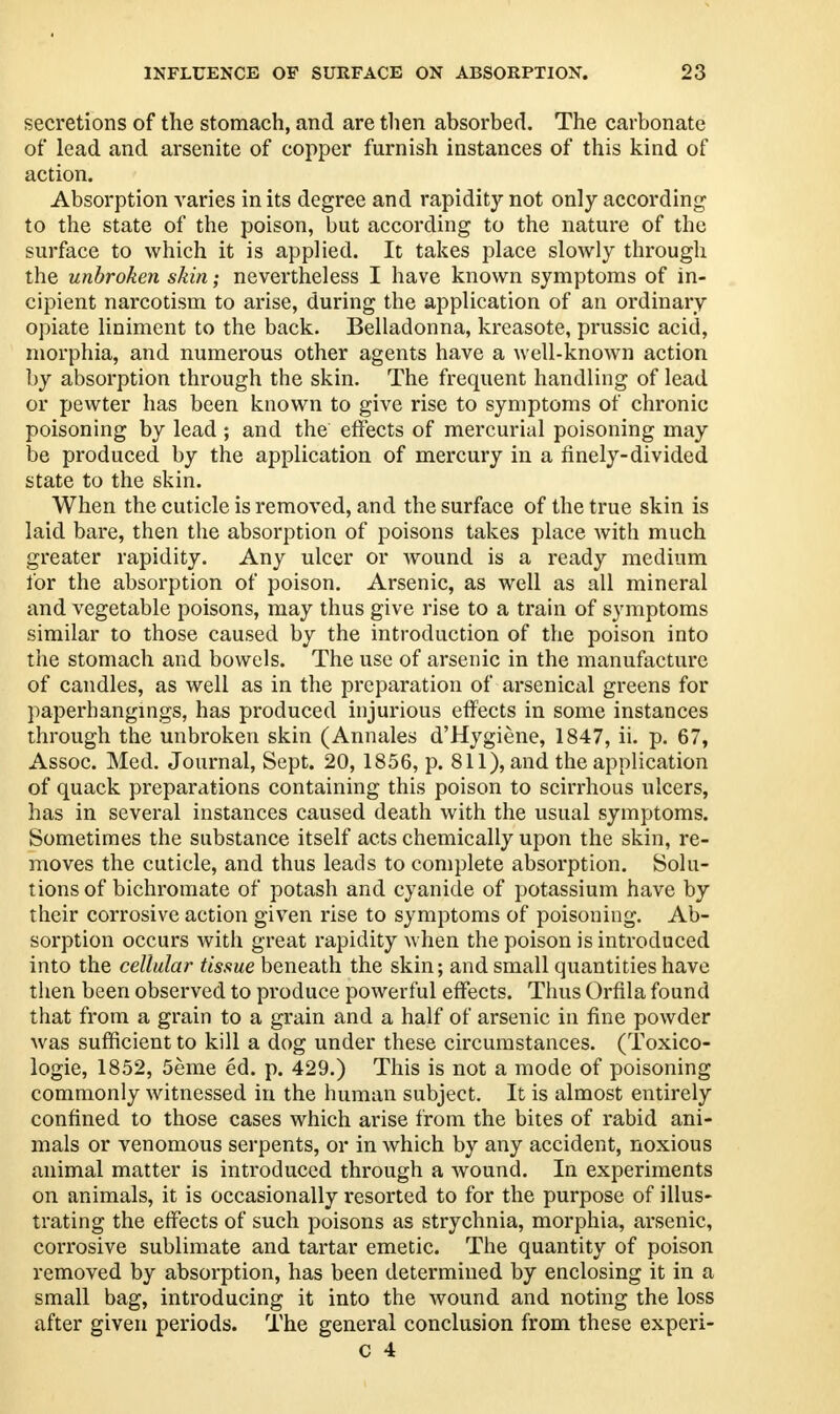 secretions of the stomach, and are then absorbed. The carbonate of lead and arsenite of copper furnish instances of this kind of action. Absorption varies in its degree and rapidity not only according to the state of the poison, but according to the nature of the surface to which it is applied. It takes place slowly through the unbroken skin; nevertheless I have known symptoms of in- cipient narcotism to arise, during the application of an ordinary opiate liniment to the back. Belladonna, kreasote, prussic acid, morphia, and numerous other agents have a well-known action by absorption through the skin. The frequent handling of lead or pewter has been known to give rise to symptoms of chronic poisoning by lead; and the effects of mercurial poisoning may be produced by the application of mercury in a finely-divided state to the skin. When the cuticle is removed, and the surface of the true skin is laid bare, then the absorption of poisons takes place with much greater rapidity. Any ulcer or wound is a ready medium for the absorption of poison. Arsenic, as well as all mineral and vegetable poisons, may thus give rise to a train of symptoms similar to those caused by the introduction of the poison into the stomach and bowels. The use of arsenic in the manufacture of candles, as well as in the preparation of arsenical greens for paperbangings, has produced injurious effects in some instances through the unbroken skin (Annales d'Hygiene, 1847, ii. p. 67, Assoc. Med. Journal, Sept. 20, 1856, p. 811), and the application of quack preparations containing this poison to scirrhous ulcers, has in several instances caused death with the usual symptoms. Sometimes the substance itself acts chemically upon the skin, re- moves the cuticle, and thus leads to complete absorption. Solu- tions of bichromate of potash and cyanide of potassium have by their corrosive action given rise to symptoms of poisoning. Ab- sorption occurs with great rapidity when the poison is introduced into the cellular tissue beneath the skin; and small quantities have then been observed to produce powerful effects. Thus Orfila found that from a grain to a grain and a half of arsenic in fine powder was sufficient to kill a dog under these circumstances. (Toxico- logic, 1852, 5eme ed. p. 429.) This is not a mode of poisoning commonly witnessed in the human subject. It is almost entirely confined to those cases which arise from the bites of rabid ani- mals or venomous serpents, or in which by any accident, noxious animal matter is introduced through a wound. In experiments on animals, it is occasionally resorted to for the purpose of illus- trating the effects of such poisons as strychnia, morphia, arsenic, corrosive sublimate and tartar emetic. The quantity of poison removed by absorption, has been determined by enclosing it in a small bag, introducing it into the wound and noting the loss after given periods. The general conclusion from these experi-