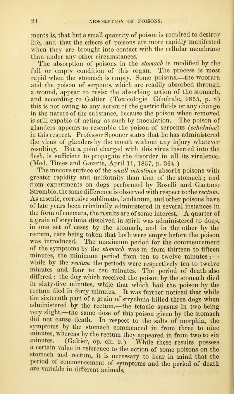 ments is, that but a small quantity of poison is required to destroy life, and that the effects of poisons are more rapidly manifested when they are brought into contact with the cellular membrane than under any other circumstances. The absorption of poisons in the stomach is modified by the full or empty condition of this organ. The process is most rapid when the stomach is empty. Some poisons,—the woorara and the poison of serpents, which are readily absorbed through a wound, appear to resist the absorbing action of the stomach, and according to Galtier (Toxicologic Generate* 1855, p. 8) this is not owing to any action of the gastric fluids or any change in the nature of the substance, because the poison when removed is still capable of acting as such by inoculation. The poison of glanders appears to resemble the poison of serpents (echidnine) in this respect. Professor Spooner states that he has administered the virus of glanders by the mouth without any injury whatever resulting. But a point charged with this virus inserted into the flesh, is sufficient to propagate the disorder in all its virulence. (Med. Times and Gazette, April 11, 1857, p. 364.) The mucous surface of the small intestines absorbs poisons with greater rapidity and uniformity than that of the stomach; and from experiments on dogs performed by Koselli and Gaetano Strombio, the same difference is observed with respect to the rectum. As arsenic, corrosive sublimate, laudanum, and other poisons have of late years been criminally administered in several instances in the form of enemata, the results are of some interest. A quarter of a grain of strychnia dissolved in spirit was administered to dogs, in one set of cases by the stomach, and in the other by the rectum, care being taken that both were empty before the poison was introduced. The maximum period for the commencement of the symptoms by the stomach was in from thirteen to fifteen minutes, the minimum period from ten to twelve minutes; — while by the rectum the periods were respectively ten to twelve minutes and four to ten minutes. The period of death also differed : the dog which received the poison by the stomach died in sixty-five minutes, while that which had the poison by the rectum died in forty minutes. It was further noticed that while the sixteenth part of a grain of strychnia killed three dogs when administered by the rectum,—the tetanic spasms in two being very slight—the same dose of this poison given by the stomaeh did not cause death. In respect to the salts of morphia, the symptoms by the stomach commenced in from three to nine minutes, whereas by the rectum they appeared in from two to six minutes. (Galtier, op. cit. 9.) While these results possess a certain value in reference to the action of some poisons on the stomach and rectum, it is necessary to bear in mind that the period of commencement of symptoms and the period of death arc variable in different animals.