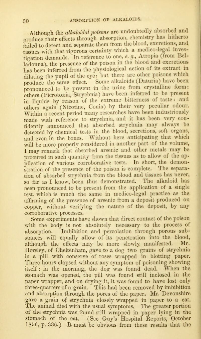 ABSORPTION OF ALKALOIDS. Although the alkahidal poisons are undoubtedly absorbed and produce their effects through absorption, chemistry has hitherto failed to detect and separate them from the Wood, excretions, and tissues with that rigorous certainty which a medico-legal inves- tigation demands. In reference to one, e. g., Atropia (from Bel- ladonna), the presence of the poison in the blood and excretions has been inferred from the physiological action of its extract in dilating the pupil of the eye: but then m other poisoni which produce the same effect. Some alkaloids (Daturia) have been pronounced to be present in the urine from crystalline form I others (Picrotoxia, Strychnia) have been inferred to be present in liquids bv reason of the extreme bitterness of taste : and others again (Nicotine, Conia) by their very peculiar odour. Within a recent period many researches have been industriously made with reference to strychnia, and it has been very 900- fidently announced that absorbed strychnia may always bo detected by chemical tests in the blood, secretions, soft organs, and even in the bones. Without here anticipating that which will be more properly considered in ■Bother part of the volume, I may remark that absorbed arsenic and other metals may be procured in such quantity from the tissues as to allow of the ap- plication of various corroborative tests. In short, the demon- stration of the presence of the poison is complete. The separa- tion of absorbed strychnia from the blood and tissues has never, so far as I know, been thus demonstrated. The alkaloid has been pronounced to be present from the application of a single test, which is much the same in medico-legal practice as the affirming of the presence of arsenic from a deposit produced on copper, without verifying the nature of the deposit, by any corroborative processes. Some experiments have shown that direct contact of the poison with the body is not absolutely necessary to the process of absorption. Imbibition and percolation through porous sub- stances will equally allow of its penetration into the blood, although the effects may be more slowly manifested. Mr. Horsley, of Cheltenham, gave to a dog two grains of strychnia in a pill with conserve of roses wrapped in blotting paper. Three hours elapsed without any symptom of poisoning showing itself: in the morning, the dog was found dead. When the stomach was opened, the pill was found still inclosed in the paper wrapper, and on drying it, it was found to have lost only three-quarters of a grain. This had been removed by imbibition and absorption through the pores of the paper. Mr. Devonshire gave a grain of strychnia closely wrapped in paper to a cat. The animal died with the usual symptoms. The greater portion of the strychnia was found still wrapped in paper lying in the stomach of the cat. (See Guy's Hospital Keports, October 1856, p. 336.) It must be obvious from these results that the