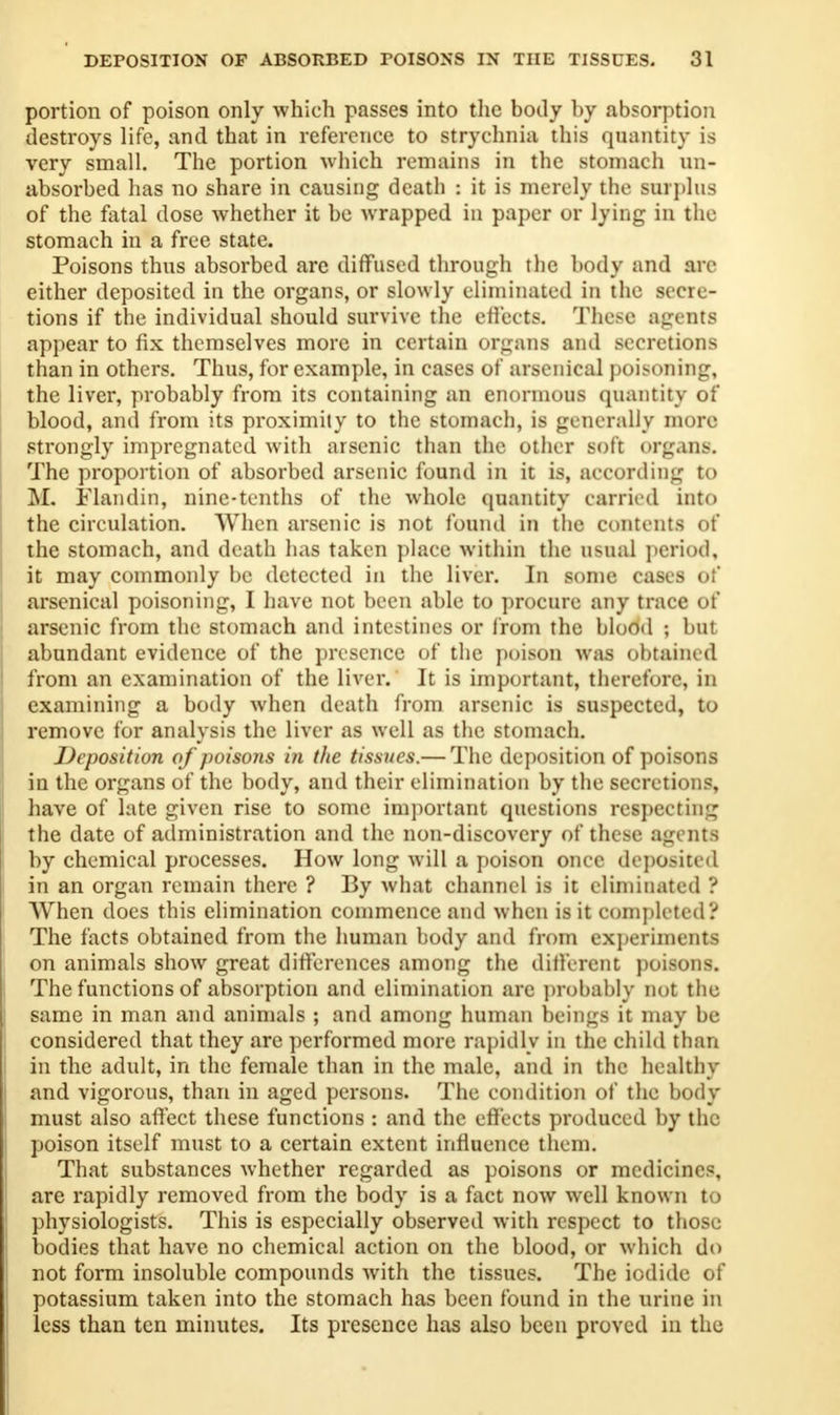 portion of poison only which passes into the body by absorption destroys life, and that in reference to strychnia this quantity is very small. The portion which remains in the stomach mi- absorbed has no share in causing death : it is merely the surplus of the fatal dose whether it be wrapped in paper or lying in the stomach in a free state. Poisons thus absorbed arc diffused through the body and arc either deposited in the organs, or slowly eliminated in the secre- tions if the individual should survive the effects. These agents appear to fix themselves more in certain organs and secretions than in others. Thus, for example, in cases of arsenical poisoning, the liver, probably from its containing an enormous quantity of blood, and from its proximity to the stomach, is generally more strongly impregnated with arsenic than the other soft organs. The proportion of absorbed arsenic found in it is, according to M. Flan din, nine-tenths of the whole quantity carried into the circulation. When arsenic is not found in the contents of the stomach, and death has taken place within the usual period, it may commonly be detected in the liver. In some cases of arsenical poisoning, I have not been able to procure any trace of arsenic from the stomach and intestines or from the blood ; but abundant evidence of the presence of the poison was obtained from an examination of the liver. It is important, therefore, in examining a body when death from arsenic is suspected, to remove for analysis the liver as well as the stomach. Deposition of poisons in the tissues.— The deposition of poisons in the organs of the body, and their elimination by the secretions, have of late given rise to some important questions respecting the date of administration and the non-discovery of these agents hy chemical processes. How long will a poison once deposited in an organ remain there ? By what channel is it eliminated ? When docs this elimination commence and when is it completed? The facts obtained from the human body and from experiments on animals show great differences among the different poisons. The functions of absorption and elimination are probably not the same in man and animals ; and among human beings it may be considered that they are performed more rapidly in the child than in the adult, in the female than in the male, and in the healthy and vigorous, than in aged persons. The condition of the body must also affect these functions : and the effects produced by the poison itself must to a certain extent influence them. That substances whether regarded as poisons or medicines, are rapidly removed from the body is a fact now well known to physiologists. This is especially observed with respect to those bodies that have no chemical action on the blood, or which do not form insoluble compounds with the tissues. The iodide of potassium taken into the stomach has been found in the urine in less than ten minutes. Its presence has also been proved in the