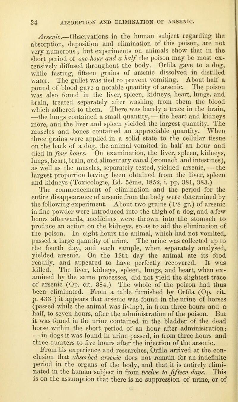 Arsenic.—Observations in the human subject regarding the absorption, deposition and elimination of this poison, are not very numerous ; but experiments on animals show that in the short period of one hour and a half the poison may be most ex- tensively diffused throughout the body. Orfila gave to a dog, while fasting, fifteen grains of arsenic dissolved in distilled water. The gullet was tied to prevent vomiting. About half a pound of blood gave a notable quantity of arsenic. The poison was also found in the liver, spleen, kidneys, heart, lungs, and brain, treated separately after washing from them the blood which adhered to them. There was barely a trace in the brain, —the lungs contained a small quantity,— the heart and kidneys more, and the liver and spleen yielded the largest quantity. The muscles and bones contained an appreciable quantity. When three grains were applied in a solid state to the cellular tissue on the back of a dog, the animal vomited in half an hour and died in four hours. On examination, the liver, spleen, kidneys, lungs, heart,brain, and alimentary canal (stomach and intestines), as well as the muscles, separately tested, yielded arsenic, — the largest proportion having been obtained from the liver, spleen and kidneys (Toxicologic, Ed. 5eme, 1852, i. pp. 381, 383.) The commencement of elimination and the period for the entire disappearance of arsenic from the body were determined by the following experiment. About two grains (T8 gr.) of arsenic in fine powder were introduced into the thigh of a dog, and a few hours afterwards, medicines were thrown into the stomach to produce an action on the kidneys, so as to aid the elimination of the poison. In eight hours the animal, which had not vomited, passed a large quantity of urine. The urine was collected up to the fourth day, and each sample, when separately analysed, yielded arsenic. On the 12th day the animal ate its food readily, and appeared to have perfectly recovered. It was killed. The liver, kidneys, spleen, lungs, and heart, when ex- amined by the same processes, did not yield the slightest trace of arsenic (Op. cit. 384.) The whole of the poison had thus been eliminated. From a table furnished by Orfila (Op. cit. p. 433.) it appears that arsenic was found in the urine of horses (passed while the animal was living), in from three hours and a half, to seven hours, after the administration of the poison. But it was found in the urine contained in the bladder of the dead horse within the short period of an hour after administration: — in dogs it was found in urine passed, in from three hours and three quarters to five hours after the injection of the arsenic. From his experience and researches, Orfila arrived at the con- clusion that absorbed arsenic does not remain for an indefinite period in the organs of the body, and that it is entirely elimi- nated in the human subject in from twelve to fifteen days. This is on the assumption that there is no suppression of urine, or of