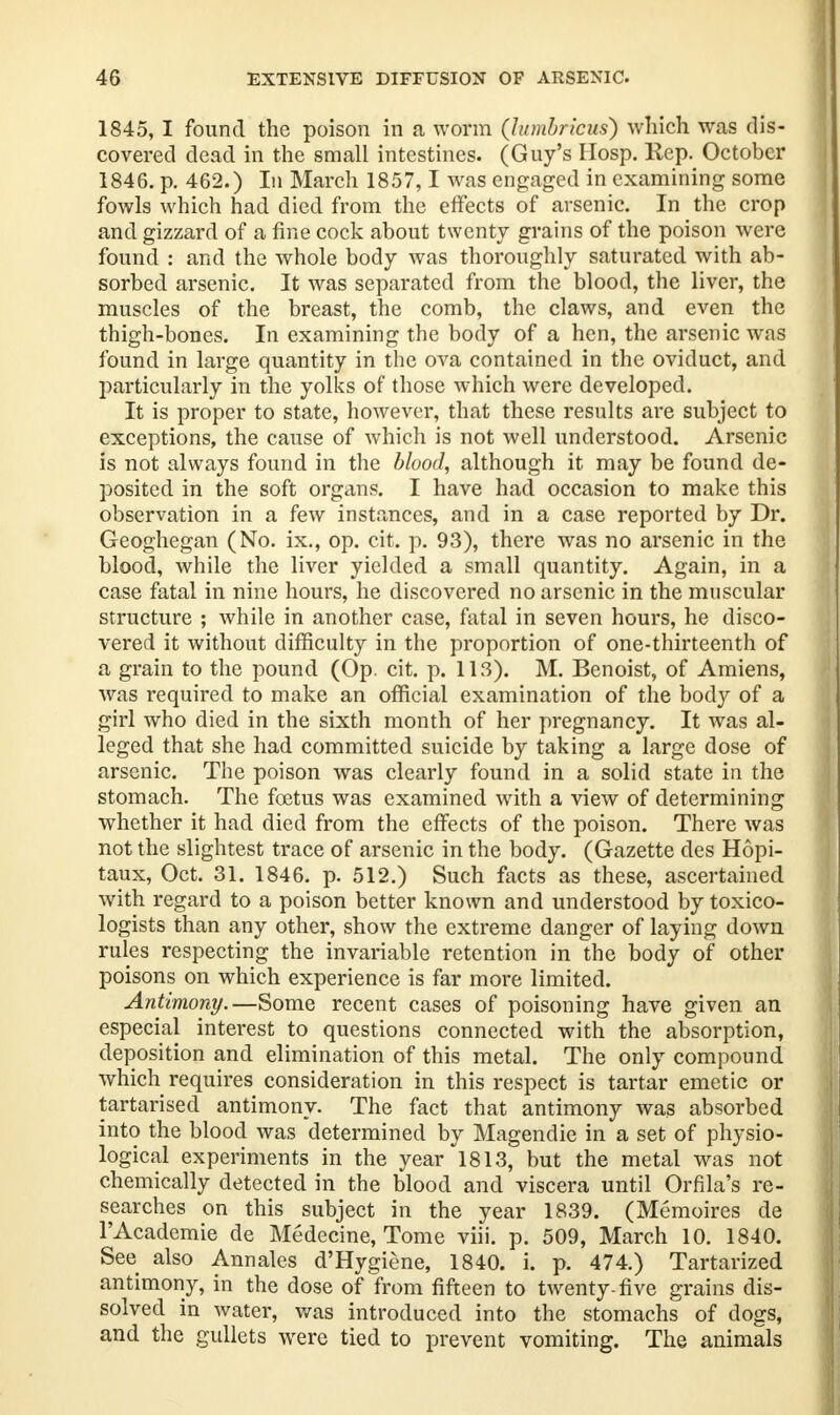 4G EXTENSIVE DIFFUSION OF ARSENIC 1845, I found the poison in a worm (lumbricus) which was dis- covered dead in the small intestines. (Guy's Hosp. Rep. October 1846. p. 462.) In March 1857,1 was engaged in examining some fowls which had died from the effects of arsenic. In the crop and gizzard of a fine cock about twenty grains of the poison were found : and the whole body was thoroughly saturated with ab- sorbed arsenic. It was separated from the blood, the liver, the muscles of the breast, the comb, the claws, and even the thigh-bones. In examining the body of a hen, the arsenic was found in large quantity in the ova contained in the oviduct, and particularly in the yolks of those which were developed. It is proper to state, however, that these results are subject to exceptions, the cause of which is not well understood. Arsenic is not always found in the blood, although it may be found de- posited in the soft organs. I have had occasion to make this observation in a few instances, and in a case reported by Dr. Geoghegan (No. ix., op. cit. p. 93), there was no arsenic in the blood, while the liver yielded a small quantity. Again, in a case fatal in nine hours, he discovered no arsenic in the muscular structure ; while in another case, fatal in seven hours, he disco- vered it without difficulty in the proportion of one-thirteenth of a grain to the pound (Op. cit. p. lis). M. Benoist, of Amiens, was required to make an official examination of the body of a girl who died in the sixth month of her pregnancy. It was al- leged that she had committed suicide by taking a large dose of arsenic. The poison was clearly found in a solid state in the stomach. The foetus was examined with a view of determining whether it had died from the effects of the poison. There was not the slightest trace of arsenic in the body. (Gazette des Hopi- taux, Oct. 31. 1846. p. 512.) Such facts as these, ascertained with regard to a poison better known and understood by toxico- logists than any other, show the extreme danger of laying down rules respecting the invariable retention in the body of other poisons on which experience is far more limited. Antimony.—Some recent cases of poisoning have given an especial interest to questions connected with the absorption, deposition and elimination of this metal. The only compound which requires consideration in this respect is tartar emetic or tartarised antimony. The fact that antimony was absorbed into the blood was determined by Magendie in a set of physio- logical experiments in the year 1813, but the metal was not chemically detected in the blood and viscera until Orfila's re- searches on this subject in the year 1839. (Memoires de l'Academie de Medecine, Tome viii. p. 509, March 10. 1840. See also Annales d'Hygiene, 1840. i. p. 474.) Tartarized antimony, in the dose of from fifteen to twenty-five grains dis- solved in water, was introduced into the stomachs of dogs, and the gullets were tied to prevent vomiting. The animals