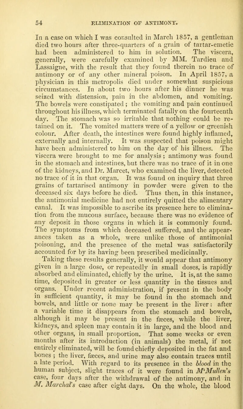 In a case on which I was consulted in March 1857, a gentleman died two hours after three-quarters of a grain of tartar-emetic had been administered to him in solution. The viscera, generally, were carefully examined by MM. Tardieu and Lassaigne, with the result that they found therein no trace of antimony or of any other mineral poison. In April 1857, a physician in this metropolis died under somewhat suspicious circumstances. In about two hours after his dinner he was seized with distension, pain in the abdomen, and vomiting. The bowels were constipated; the vomiting and pain continued throughout his illness, which terminated fatally on the fourteenth day. The stomach was so irritable that nothing could be re- tained on it. The vomited matters were of a yellow or greenish colour. After death, the intestines were found highly inflamed, externally and internally. It was suspected that poison miirht have been administered to him on the day of his illness. The viscera were brought to me for analysis ; antimony was found in the stomach and intestines, but there was no trace of it in one of the kidneys, and Dr. Marcet, who examined the liver, detected no trace of it in that organ. It was found on inquiry that three grains of tartarised antimony in powder were given to the deceased six days before he died. Thus then, in this instance, the antimonial medicine had not entirely quitted the alimentary canal. It was impossible to ascribe its presence here to elimina- tion from the mucous surface, because there was no evidence of any deposit in those organs in which it is commonly found. The symptoms from which deceased suffered, and the appear- ances taken as a whole, were unlike those of antimonial poisoning, and the presence of the metal was satisfactorily accounted for by its having been prescribed medicinally. Taking these results generally, it would appear that antimony given in a large dose, or repeatedly in small doses, is rapidly absorbed and eliminated, chiefly by the urine. It is, at the same time, deposited in greater or less quantity in the tissues and organs. Under recent administration, if present in the body in sufficient quantity, it may be found in the stomach and bowels, and little or none may be present in the liver: after a variable time it disappears from the stomach and bowels, although it may be present in the faces, while the liver, kidneys, and spleen may contain it in large, and the blood and other organs, in small proportion. That some weeks or even months after its introduction (in animals) the metal, if not entirely eliminated, will be found chiefly deposited in the fat and bones ; the liver, fasces, and urine may also contain traces until a late period. With regard to its presence in the blood in the human subject, slight traces of it were found in M'Mulkn's case, four days after the withdrawal of the antimony, and in M. MarchaVs case after eight days. On the whole, the blood