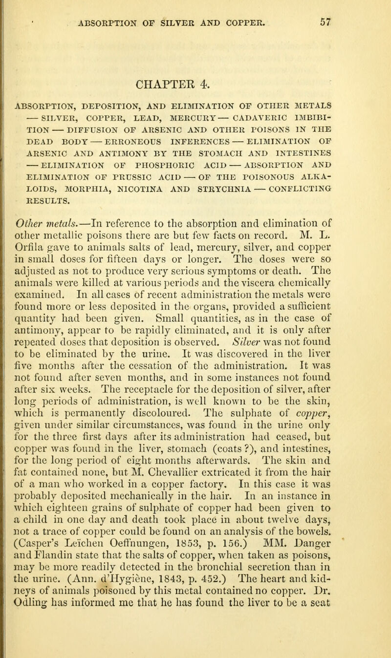 CHAPTER 4. ABSORPTION, DEPOSITION, AND ELIMINATION OF OTHER METALS SILVER, COPPER, LEAD, MERCURY— CADAVERIC IMBIBI- TION DIFFUSION OF ARSENIC AND OTHER POISONS IN THE DEAD BODY ERRONEOUS INFERENCES ELIMINATION OF ARSENIC AND ANTIMONY BY THE STOMACH AND INTESTINES ELIMINATION OF PHOSPHORIC ACID ABSORPTION AND ELIMINATION OF PRUSSIC ACID — OF THE POISONOUS ALKA- LOIDS, MORPHIA, N1COTINA AND STRYCHNIA — CONFLICTING RESULTS. Other metals.—In reference to the absorption and elimination of other metallic poisons there are but few facts on record. M. L. Orfila gave to animals salts of lead, mercury, silver, and copper in small doses for fifteen days or longer. The doses were so adjusted as not to produce very serious symptoms or death. The animals were killed at various periods and the viscera chemically examined. In all cases of recent administration the metals were found more or less deposited in the organs, provided a sufficient quantity had been given. Small quantities, as in the case of antimony, appear to be rapidly eliminated, and it is only after repeated doses that deposition is observed. Silver was not found to be eliminated by the urine. It was discovered in the liver five months after the cessation of the administration. It was not found after seven months, and in some instances not found after six weeks. The receptacle for the deposition of silver, after long periods of administration, is well known to be the skin, whieh is permanently discoloured. The sulphate of copper, given under similar circumstances, was found in the urine only for the three first days after its administration had ceased, but copper was found in the liver, stomach (coats ?), and intestines, for the long period of eight months afterwards. The skin and fat contained none, but M. Chevallier extricated it from the hair of a man who worked in a copper factory. In this case it was probably deposited mechanically in the hair. In an instance in whieh eighteen grains of sulphate of copper had been given to a child in one day and death took place in about twelve days, not a trace of copper could be found on an analysis of the bowels. (Casper's Leichen Oeffnungen, 1853, p. 156.) MM. Danger and Flandin state that the salts of copper, when taken as poisons, may be more readily detected in the bronchial secretion than in the urine. (Ann. d'Hygiene, 1843, p. 452.) The heart and kid- neys of animals poisoned by this metal contained no copper. Dr. Odling has informed me that he has found the liver to be a seat