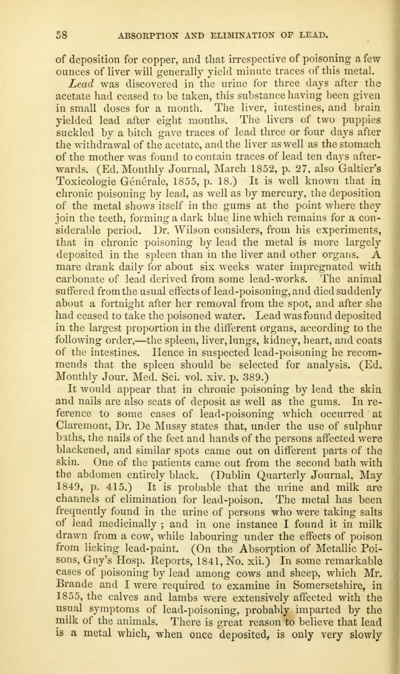 of deposition for copper, and that irrespective of poisoning a few ounces of liver will generally yield minute traces of this metal. Lead was discovered in the urine for three days after the acetate had ceased to be taken, this substance having been given in small doses for a month. The liver, intestines, and brain yielded lead after eight months. The livers of two puppies suckled by a bitch gave traces of lead three or four days after the withdrawal of the acetate, and the liver as well as the stomach of the mother was found to contain traces of lead ten days after- wards. (Ed. Monthly Journal, March 1852, p. 27, also Galtier's Toxicologic Generate, 1855, p. 18.) It is well known that in chronic poisoning by lead, as Avell as by mercury, the deposition of the metal shows itself in the gums at the point where they join the teeth, forming a dark blue line which remains for a con- siderable period. Dr. Wilson considers, from his experiments, that in chronic poisoning by lead the metal is more largely deposited in the spleen than in the liver and other organs. A mare drank daily for about six weeks water impregnated with carbonate of lead derived from some lead-works. The animal suffered from the usual effects of lead-poisoning, and died suddenly about a fortnight after her removal from the spot, and after she had ceased to take the poisoned water. Lead was found deposited in the largest proportion in the different organs, according to the following order,—the spleen, liver, lungs, kidney, heart, and coats of the intestines. Hence in suspected lead-poisoning he recom- mends that the spleen should be selected for analysis. (Ed. Monthly Jour. Med. Sci. vol. xiv. p. 389.) It would appear that in chronic poisoning by lead the skin and nails are also seats of deposit as well as the gums. In re- ference to some cases of lead-poisoning which occurred at Claremont, Dr. De Mussy states that, under the use of sulphur baths, the nails of the feet and hands of the persons affected were blackened, and similar spots came out on different parts of the skin. One of the patients came out from the second bath with the abdomen entirely black. (Dublin Quarterly Journal, May 1849, p. 415.) It is probable that the urine and milk are channels of elimination for lead-poison. The metal has been frequently found in the urine of persons who were taking salts of lead medicinally ; and in one instance I found it in milk drawn from a cow, while labouring under the effects of poison from licking lead-paint. (On the Absorption of Metallic Poi- sons, Guy's Hosp. Reports, 1841, No. xii.) In some remarkable cases of poisoning by lead among cows and sheep, which Mr. Brande and I were required to examine in Somersetshire, in 1855, the calves and lambs were extensively affected with the usual symptoms of lead-poisoning, probably imparted by the milk of the animals. There is great reason to believe that lead is a metal which, when once deposited, is only very slowly