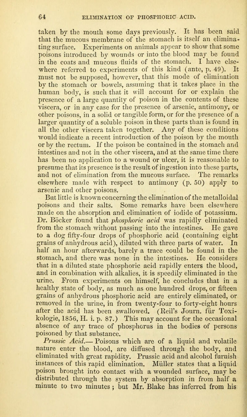 G4 ELIMINATION OF PHOSPHORIC ACID. taken by the mouth some days previously. It has been said that the mucous membrane of the stomach is itself an elimina- ting surface. Experiments on animals appear to show that some poisons introduced by wounds or into the blood may be found in the coats and mucous fluids of the stomach. I have else- where referred to experiments of this kind (ante, p. 49). It must not be supposed, however, that this mode of elimination by the stomach or bowels, assuming that it takes place in the human body, is such that it will account for or explain the presence of a large quantity of poison in the contents of these viscera, or in any case for the presence of arsenic, antimony, or other poisons, in a solid or tangible form, or for the presence of a larger quantity of a soluble poison in these parts than is found in all the other viscera taken together. Any of these conditions would indicate a recent introduction of the poison by the mouth or by the rectum. If the poison be contained in the stomach and intestines and not in the other viscera, and at the same time there has been no application to a wound or ulcer, it is reasonable to presume that its presence is the result of ingestion into these parts, and not of elimination from the mucous surface. The remarks elsewhere made with respect to antimony (p. 50) apply to arsenic and other poisons. But little is known concerning the elimination of the metalloidal poisons and their salts. Some remarks have been elsewhere made on the absorption and elimination of iodide of potassium. Dr. Bocker found that phosphoric acid was rapidly eliminated from the stomach without passing into the intestines. He gave to a dog fifty-four drops of phosphoric acid (containing eight grains of anhydrous acid), diluted with three parts of water. In half an hour afterwards, barely a trace could be found in the stomach, and there was none in the intestines. He considers that in a diluted state phosphoric acid rapidly enters the blood, and in combination with alkalies, it is speedily eliminated in the urine. From experiments on himself, he concludes that in a healthy state of body, as much as one hundred drops, or fifteen grains of anhydrous phosphoric acid are entirely eliminated, or removed in the urine, in from twenty-four to forty-eight hours after the acid has been swallowed. (Reil's Journ. fur Toxi- kologie, 1856, H. i. p. 87.) This may account for the occasional absence of any trace of phosphorus in the bodies of persons poisoned by that substance. Prussic Acid.— Poisons which are of a liquid and volatile nature enter the blood, are diffused through the body, and eliminated with great rapidity. Prussic acid and alcohol furnish instances of this rapid elimination. Miiller states that a liquid poison brought into contact with a wounded surface, may be distributed through the system by absorption in from half a minute to two minutes ; but Mr. Blake has inferred from his