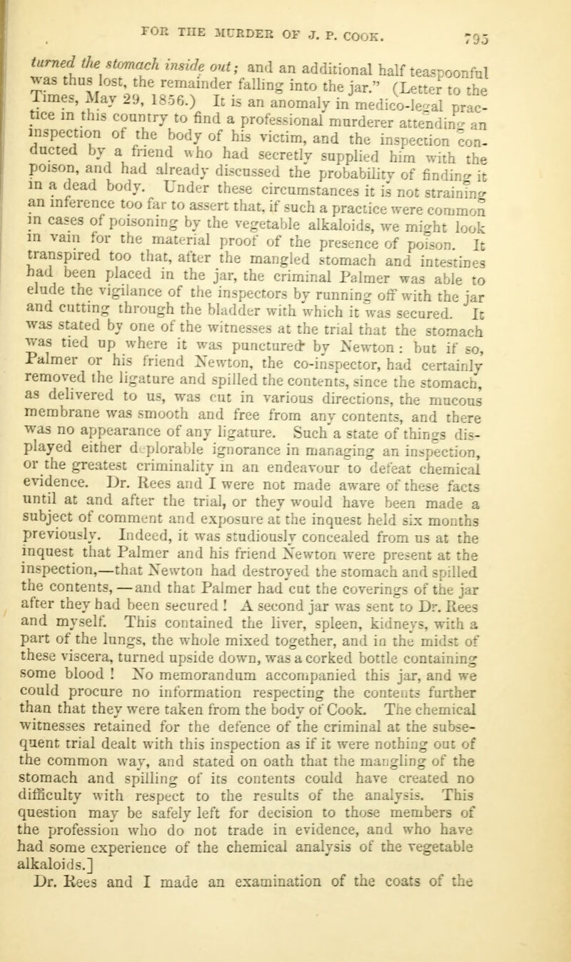 '95 turned the stomach inside out, and an additional half teaspoonful was thus lost, the remainder falling into the jar. (Letter to the Times, May 29, 1856.) It is an anomaly in medico-le4l prac- tice in this country to find a professional murderer attending an inspection of the body of his victim, and the inspection con- ducted by a friend who had secretly supplied him with the poison, and had already discussed the probability of finding it in a dead body. Under these circumstances it is not straining an inference too far to assert that, if such a practice were common ID cases of poisoning by the vegetable alkaloids, we might look in vain for the material proof of the presence of poison. It transpired too that, after the mangled stomach and intestines bad been placed in the jar, the criminal Palmer was able to elude the vigilance of the inspectors by running off with the jar and cutting through the bladder with which it was secured. It was stated by one of the witnesses at the trial that the stomach was tied up where it was punctured- by Newton : but if so, Palmer or his friend Newton, the co-inspector, had certainly removed the ligature and spilled the contents, since the stomach, as delivered to us, was cut in various directions, the mucous membrane was smooth and free from any contents, and there was no appearance of any ligature. Such a state of things dis- played either deplorable ignorance in managing an inspection, or the greatest criminality in an endeavour to defeat chemical evidence. Dr. Rees and I were not made aware of these facts until at and after the trial, or they would have been made a subject of comment and exposure at the inquest held six months previously. Indeed, it was studiously concealed from us at the inquest that Palmer and his friend Newton were present at the inspection,—that Newton had destroyed the stomach and spilled the contents,—and that Palmer had cut the coverings of the jar after they had been secured ! A second jar was sent to Dr. Rees and myself. This contained the liver, spleen, kidneys, with a part of the lungs, the whole mixed together, and in the midst of these viscera, turned upside down, was a corked bottle containing some blood ! No memorandum accompanied this jar, and we could procure no information respecting the contents further than that they were taken from the body of Cook. The chemical witnesses retained for the defence of the criminal at the subse- quent trial dealt with this inspection as if it were nothing out of the common way, and stated on oath that the mangling of the stomach and spilling of its contents could have created no difficulty with respect to the results of the analysis. This question may be safely left for decision to those members of the profession who do not trade in evidence, and who have had some experience of the chemical analysis of the vegetable alkaloids.]