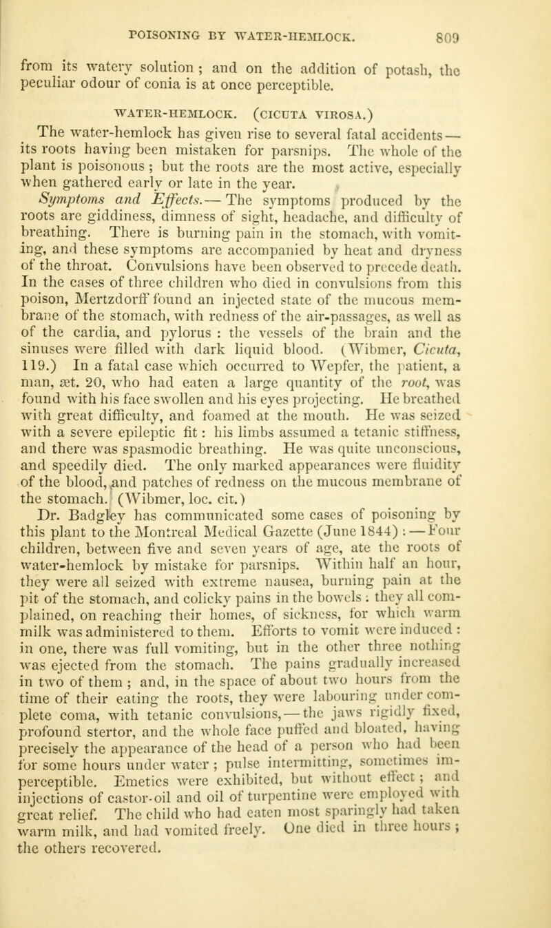 from its watery solution ; and on the addition of potash, the peculiar odour of conia is at once perceptible. WATER-HEMLOCK. (dCUTA VIROSA.) The water-hemlock has given rise to several fatal accidents — its roots having been mistaken for parsnips. The whole of the plant is poisonous ; but the roots are the most active, especially when gathered early or late in the year. Symptoms and Effects.— The symptoms produced by the roots are giddiness, dimness of sight, headache, and difficulty of breathing. There is burning pain in the stomach, with vomit- ing, and these symptoms are accompanied by heat and dryness of the throat. Convulsions have been observed to precede death. In the cases of three children who died in convulsions from this poison, Mertzdorff found an injected state of the mucous mem- brane of the stomach, with redness of the air-passages, as well as of the cardia, and pylorus : the vessels of the brain and the sinuses were filled with dark liquid blood. (Wibmer, Cicuta, 119.) In a fatal case which occurred to Wepfer, the patient, a man, a?t. 20, who had eaten a large quantity of the root, was found with his face swollen and his eyes projecting. He breathed with great difficulty, and foamed at the mouth. He was seized with a severe epileptic fit: his limbs assumed a tetanic stiffness, and there was spasmodic breathing. He was quite unconscious, and speedily died. The only marked appearances were fluidity of the blood, <and patches of redness on the mucous membrane of the stomach. (Wibmer, loc. cit.) Dr. Badgley has communicated some cases of poisoning by this plant to the Montreal Medical Gazette (June 1844) :—Four children, between five and seven years of age, ate the roots of water-hemlock by mistake for parsnips. Within half an hour, they were all seized with extreme nausea, burning pain at the pit of the stomach, and colicky pains in the bowels : they all com- plained, on reaching their homes, of sickness, for which warm milk was administered to them. Efforts to vomit were induced : in one, there was full vomiting, but in the other three nothing was ejected from the stomach. The pains gradually increased in two of them ; and, in the space of about two hours from the time of their eating the roots, they were labouring under com- plete coma, with tetanic convulsions, — the jaws rigidly fixed, profound stertor, and the whole face puffed and bloated, having precisely the appearance of the head of a person who had been for some hours under water ; pulse intermitting, sometimes im- perceptible. Emetics were exhibited, but without effect; and injections of castor-oil and oil of turpentine were employed with great relief. The child who had eaten most sparingly had taken warm milk, and had vomited freely. One died in three hours ; the others recovered.