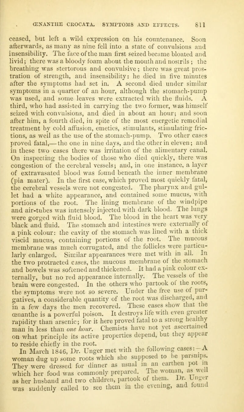 ceased, but left a wild expression on his countenance. Soon afterwards, as many as nine fell into a state of convulsions and insensibility. The face of the man first seized became bloated and livid; there was a bloody foam about the mouth and nosirils ; the breathing was stertorous and convulsive; there was great pros- tration of strength, and insensibility: he died in five minutes after the symptoms had set in. A second died under similar symptoms in a quarter of an hour, although the stomach-pump was used, and some leaves were extracted with the fluids. A third, who had assisted in carrying the two former, was himself seized with convulsions, and died in about an hour; and soon after him, a fourth died, in spite of the most energetic remedial treatment by cold affusion, emetics, stimulants, stimulating fric- tions, as well as the use of the stomach-pump. Two other cases proved fatal,— the one in nine days, and the other in eleven; and in these two cases there was irritation of the alimentary canal. On inspecting the bodies of those who died quickly, there was congestion of the cerebral vessels; and, in one instance, a layer of extravasated blood was found beneath the inner membrane (pia mater). In the first case, which proved most quickly fatal, the cerebral vessels were not congested. The pharynx and gul- let had a white appearance, and contained some mucus, with portions of the root. The lining membrane of the windpipe and air-tubes was intensely injected with dark blood. The lungs were gorged with fluid blood. The blood in the heart was very black and fluid. The stomach and intestines were externally of a pink colour: the cavity of the stomach was lined with a thick viscid mucus, containing portions of the root. The mucous membrane was much corrugated, and the follicles were particu- larly enlarged. Similar appearances were met with in all. In the two protracted cases, the mucous membrane of the stomach and bowels was softened and thickened. It had a pink colour ex- ternally, but no red appearance internally. The vessels of the brain were congested. In the others who partook of the roots, the symptoms were not so severe. Under the free use of pur- gatives, a considerable quantity of the root was discharged, and in a few days the men recovered. These cases show that the oenanthe is a powerful poison. It destroys life with even greater rapidity than arsenic; for it here proved fatal to a strong healthy man in less than one hour. Chemists have not yet ascertained on what principle its active properties depend, but they appear to reside chiefly in the root. . In March 1846, Dr. Unger met with the following cases:-A woman dug up some roots which she supposed to be parsnips. Thev were dressed for dinner as usual in an earthen pot in which her food was commonly prepared. The woman as well as her husband and two children, partook of them. Dr. Unger was suddenly called to see them in the evening, and found