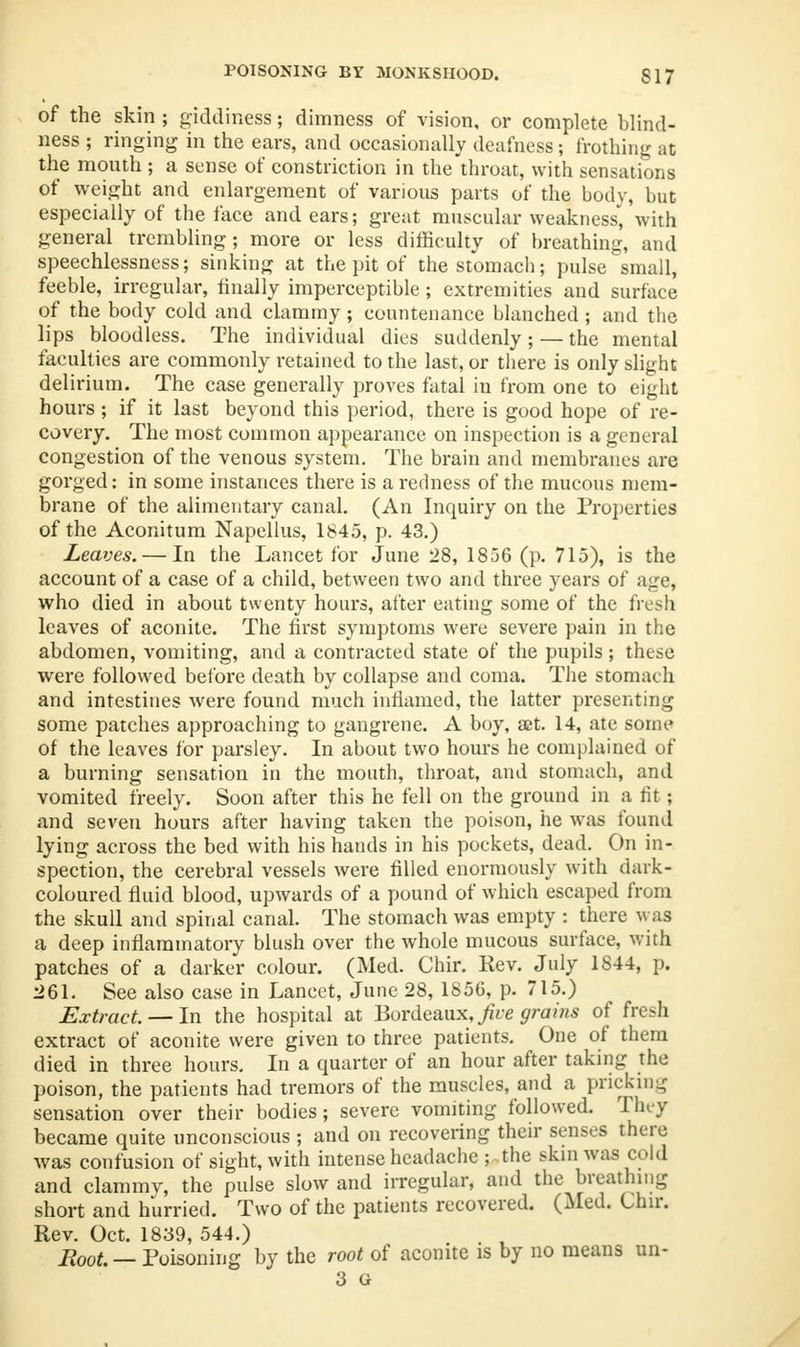 POISONING BY MONKSHOOD. S17 of the skin ; giddiness; dimness of vision, or complete blind- ness ; ringing in the ears, and occasionally deafness; frothing at the mouth ; a sense of constriction in the throat, with sensations of weight and enlargement of various parts of the body, but especially of the face and ears; great muscular weakness', with general trembling; more or less difficulty of breathing, and speechlessness; sinking at the pit of the stomach; pulse small, feeble, irregular, finally imperceptible; extremities and surface of the body cold and clammy; countenance blanched; and the lips bloodless. The individual dies suddenly; —the mental faculties are commonly retained to the last, or there is only slight delirium. The case generally proves fatal iu from one to eight hours ; if it last beyond this period, there is good hope of re- covery. The most common appearance on inspection is a general congestion of the venous system. The brain and membranes are gorged: in some instances there is a redness of the mucous mem- brane of the alimentary canal. (An Inquiry on the Properties of the Aconitum Napellus, 1845, p. 43.) Leaves. — In the Lancet for June 28, 1856 (p. 715), is the account of a case of a child, between two and three years of age, who died in about twenty hours, alter eating some of the fresh leaves of aconite. The first symptoms were severe pain in the abdomen, vomiting, and a contracted state of the pupils; these were followed before death by collapse and coma. The stomach and intestines were found much inflamed, the latter presenting some patches approaching to gangrene. A boy, set. 14, ate some of the leaves for parsley. In about two hours he complained of a burning sensation in the mouth, throat, and stomach, and vomited freely. Soon after this he fell on the ground in a fit; and seven hours after having taken the poison, he was found lying across the bed with his hands in his pockets, dead. On in- spection, the cerebral vessels were filled enormously with dark- coloured fluid blood, upwards of a pound of which escaped from the skull and spinal canal. The stomach was empty : there was a deep inflammatory blush over the whole mucous surface, with patches of a darker colour. (Med. Chir. Rev. July 1844, p. 261. See also case in Lancet, June 28, 1856, p. 715.) Extract. — In the hospital at Bordeaux,/re grains of fresh extract of aconite were given to three patients. One of them died in three hours. In a quarter of an hour after taking the poison, the patients had tremors of the muscles, and a pricking sensation over their bodies; severe vomiting followed. They became quite unconscious ; and on recovering their senses there was confusion of sight, with intense headache ; the skin was cold and clammv, the pulse slow and irregular, and the breathing short and hurried. Two of the patients recovered. (Med. Chir. Rev. Oct. 1839, 544.) Root. — Poisoning by the root of aconite is by no means un- 3 G