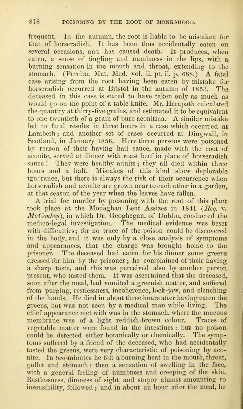 frequent. In the autumn, the root is liable to be mistaken for that of horseradish. It has been thus accidentally eaten on several occasions, and has caused death. It produces, when eaten, a sense of tingling and numbness in the lips, with a burning sensation in the mouth and throat, extending to the stomach. (Pereira, Mat. Med. vol. ii. pt, ii. p. 688.) A fatal case arising from the root having been eaten by mistake for horseradish occurred at Bristol in the autumn of 1853. The deceased in this case is stated to have taken only as much as would go on the point of a table knife. Mr. Herapath calculated the quantity at thirty-five grains, and estimated it to be equivalent to one twentieth of a grain of pure aconitina. A similar mistake led to fatal results in three hours in a case which occurred at Lambeth ; and another set of cases occurred at Dingwall, in Scotland, in January 1856. Here three persons were poisoned by reason of their having had sauce, made with the root of aconite, served at dinner with roast beef in place of horseradish sauce ! They were healthy adults ; they all died within three hours and a half. Mistakes of this kind show deplorable ignorance, but there is always the risk of their occurrence when horseradish and aconite are grown near to each other in a garden, at that season of the year when the leaves have fallen. A trial for murder by poisoning with the root of this plant took place at the Monaghan Lent Assizes in 1841 (Beg. v. McConkey), in which Dr. Geoghegan, of Dublin, conducted the medico-legal investigation. The medical evidence was beset with difficulties; for no trace of the poison could be discovered in the body, and it was only by a close analysis of symptoms and appearances, that the charge was brought home to the prisoner. The deceased had eaten for his dinner some greens dressed for him by the prisoner ; he complained of their having a sharp taste, and this was perceived also by another person present, who tasted them. It was ascertained that the deceased, soon after the meal, had vomited a greenish matter, and suffered from purging, restlessness, incoherence, lock-jaw, and clenching of the hands. He died in about three hours after having eaten the greens, but was not seen by a medical man while living. The chief appearance met with was in the stomach, where the mucous membrane was of a light reddish-brown colour. Traces of vegetable matter were found in the intestines : but no poison could be detected either botanically or chemically. The symp- toms suffered by a friend of the deceased, who had accidentally tasted the greens, were very characteristic of poisoning by aco- nite. In two minutes he felt a burning heat in the mouth, throat, gullet and stomach; then a sensation of swelling in the face, with a general feeling of numbness and creeping of the skin, llestlessncss, dimness of sight, and stupor almost amounting to insensibility, followed ; and in about an hour after the meal, he