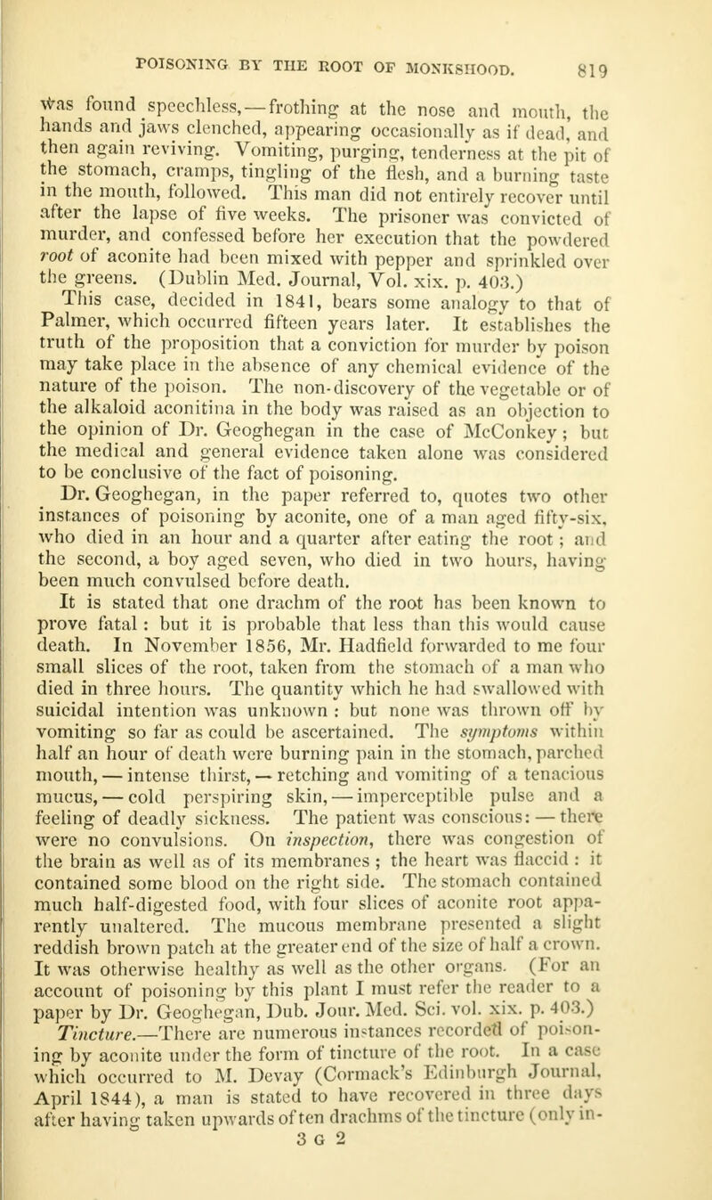 jfras found speechless, —frothing at the nose and mouth, the hands and jaws clenched, appearing occasionally as if dead,' and then again reviving. Vomiting, purging, tenderness at the pit of the stomach, cramps, tingling of the flesh, and a burning taste in the mouth, followed. This man did not entirely recover until after the lapse of five weeks. The prisoner was convicted of murder, and confessed before her execution that the powdered root of aconite had been mixed with pepper and sprinkled over the greens. (Dublin Med. Journal, Vol. xix. p. 403.) This case, decided in 1841, bears some analogy to that of Palmer, which occurred fifteen years later. It establishes the truth of the proposition that a conviction for murder by poison may take place in the absence of any chemical evidence of the nature of the poison. The non-discovery of the vegetable or of the alkaloid aconitina in the body was raised as an objection to the opinion of Dr. Geoghegan in the case of McConkey; but the medical and general evidence taken alone was considered to be conclusive of the fact of poisoning. Dr. Geoghegan, in the paper referred to, quotes two other instances of poisoning by aconite, one of a man aged fifty-six, who died in an hour and a quarter after eating the root ; and the second, a boy aged seven, who died in two hours, having been much convulsed before death. It is stated that one drachm of the root has been known to prove fatal: but it is probable that less than this would cause death. In November 1856, Mr. Hadfield forwarded to me four small slices of the root, taken from the stomach of a man who died in three hours. The quantity which he had swallowed with suicidal intention was unknown : but none was thrown off by vomiting so far as could be ascertained. The symptoms within half an hour of death were burning pain in the stomach, parched mouth, — intense thirst, — retching and vomiting of a tenacious mucus, — cold perspiring skin, — imperceptible pulse and a feeling of deadly sickness. The patient was conscious: — tin re were no convulsions. On inspection, there was congestion of the brain as well as of its membranes ; the heart was flaccid : it contained some blood on the right side. The stomach contained much half-digested food, with four slices of aconite root appa- rently unaltered. The mucous membrane presented a slight reddish brown patch at the greater end of the size of half a crown. It was otherwise healthy as well as the other organs. (For an account of poisoning by this plant I must refer the reader to a paper by Dr. Geoghegan, Dub. Jour. Med. Sci. vol. xix. p. 403.) Tincture— There are numerous instances recorded of poison- ing by aconite under the form of tincture of the root. In a case which occurred to M. Devay (Cormack's Edinburgh Journal. April 1844), a man is stated to have recovered in three days after having taken upwards often drachms of the tincture (only in- 3 G 2