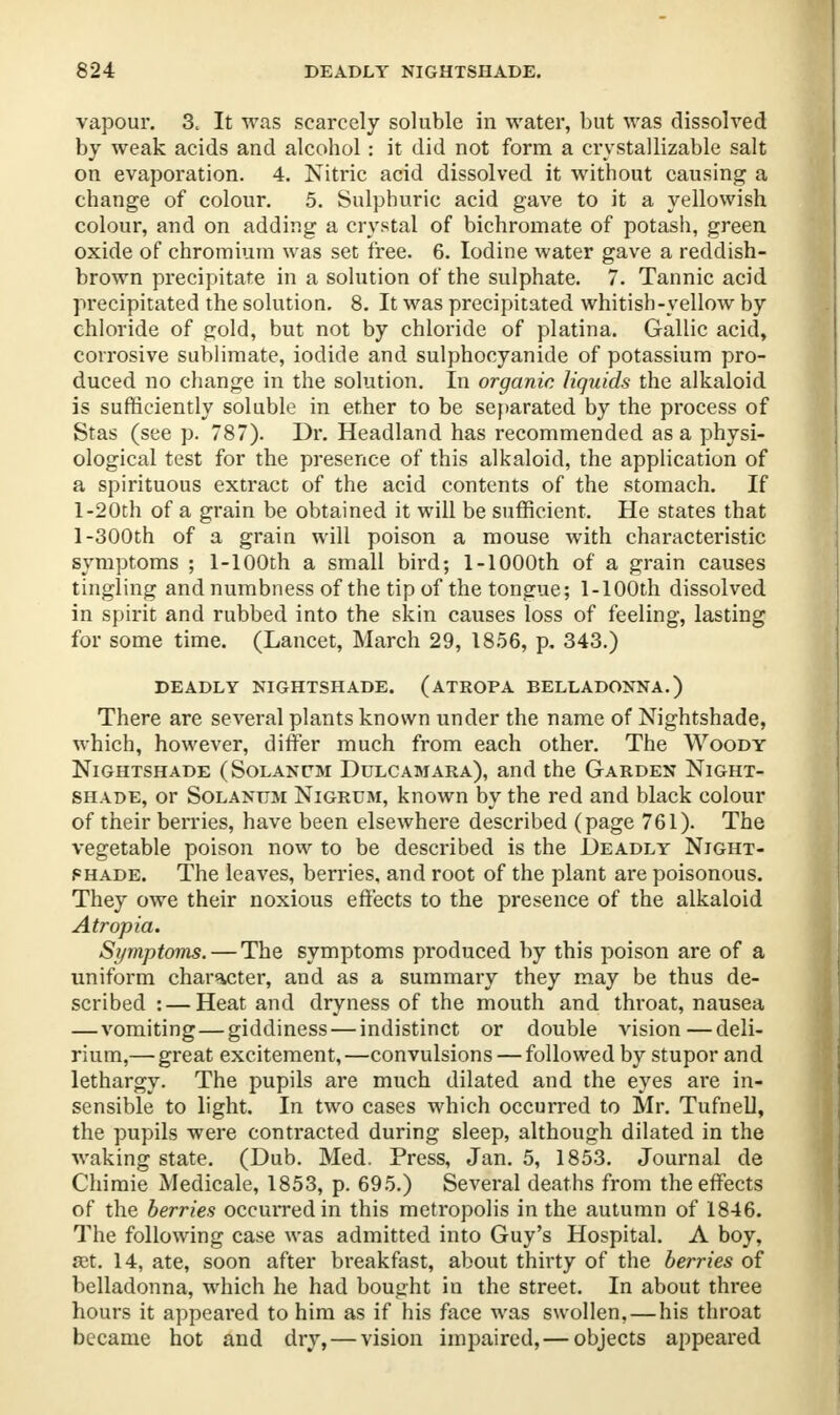 vapour. 3. It was scarcely soluble in water, but was dissolved by weak acids and alcohol: it did not form a crystallizable salt on evaporation. 4. Nitric acid dissolved it without causing a change of colour. 5. Sulphuric acid gave to it a yellowish colour, and on adding a crystal of bichromate of potash, green oxide of chromium was set free. 6. Iodine water gave a reddish- brown precipitate in a solution of the sulphate. 7. Tannic acid precipitated the solution. 8. It was precipitated whitish-yellow by chloride of gold, but not by chloride of platina. Gallic acid, corrosive sublimate, iodide and sulphocyanide of potassium pro- duced no change in the solution. In organic liquids the alkaloid is sufficiently soluble in ether to be separated by the process of Stas (see p. 787). Dr. Headland has recommended as a physi- ological test for the presence of this alkaloid, the application of a spirituous extract of the acid contents of the stomach. If 1-2Oth of a grain be obtained it will be sufficient. He states that 1-300th of a grain will poison a mouse with characteristic symptoms ; 1-100th a small bird; 1-1000th of a grain causes tingling and numbness of the tip of the tongue; l-100th dissolved in spirit and rubbed into the skin causes loss of feeling, lasting for some time. (Lancet, March 29, 1856, p, 343.) DEADLY NIGHTSHADE. (ATROPA BELLADONNA.) There are several plants known under the name of Nightshade, which, however, differ much from each other. The Woody Nightshade (Solanitm Dulcamara), and the Garden Night- shade, or Solanttm Nigrum, known by the red and black colour of their berries, have been elsewhere described (page 761). The vegetable poison now to be described is the Deadly Night- shade. The leaves, berries, and root of the plant are poisonous. They owe their noxious effects to the presence of the alkaloid Atropia. Symptoms. — The symptoms produced by this poison are of a uniform character, and as a summary they may be thus de- scribed : — Heat and dryness of the mouth and throat, nausea — vomiting—giddiness — indistinct or double vision—deli- rium,— great excitement,—convulsions — followed by stupor and lethargy. The pupils are much dilated and the eyes are in- sensible to light. In two cases which occurred to Mr. Tufnell, the pupils were contracted during sleep, although dilated in the waking state. (Dub. Med. Press, Jan. 5, 1853. Journal de Chimie Medicale, 1853, p. 695.) Several deaths from the effects of the berries occurred in this metropolis in the autumn of 1846. The following case was admitted into Guy's Hospital. A boy, a>t. 14, ate, soon after breakfast, about thirty of the berries of belladonna, which he had bought in the street. In about three hours it appeared to him as if his face was swollen, — his throat became hot and dry, — vision impaired,— objects appeared