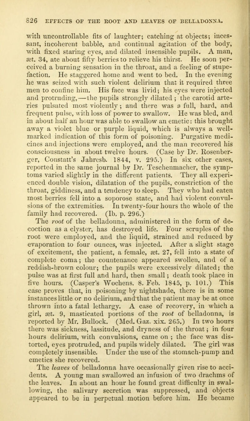 with uncontrollable fits of laughter; catching at objects; inces- sant, incoherent babble, and continual agitation of the body, with fixed staring eyes, and dilated insensible pupils. A man, ffit. 34, ate about fifty berries to relieve his thirst. He soon per- ceived a burning sensation in the throat, and a feeling of stupe- faction. He staggered home and went to bed. In the evening he was seized with such violent delirium that it required three men to confine him. His face was livid; his eyes were injected and protruding,—the pupils strongly dilated; the carotid arte- ries pulsated most violently; and there was a full, hard, and frequent pulse, with loss of power to swallow. He was bled, and in about half an hour was able to swallow an emetic: this brought away a violet blue or purple liquid, which is always a well- marked indication of this form of poisoning. Purgative medi- cines and injections were employed, and the man recovered his consciousness in about twelve hours. (Case by Dr. Rosenber- ger, Constatt's Jahresb. 1844, v. 295.) In six other cases, reported in the same journal by Dr. Teschenmacher, the symp- toms varied slightly in the different patients. They all experi- enced double vision, dilatation of the pupils, constriction of the throat, giddiness, and a tendency to sleep. They who had eaten most berries fell into a soporose state, and had violent convul- sions of the extremities. In twenty-four hours the whole of the family had recovered. (Ib, p. 296.) The root of the belladonna, administered in the form of de- coction as a clyster, has destroyed life. Four scruples of the root were employed, and the liquid, strained and reduced by evaporation to four ounces, was injected. After a slight stage of excitement, the patient, a female, set. 27, fell into a state of complete coma; the countenance appeared swollen, and of a reddish-brown colour; the pupils were excessively dilated; the pulse was at first full and hard, then small; death took place in five hours. (Casper's Wochens. 8. Feb. 1845, p. 101.) This case proves that, in poisoning by nightshade, there is in some instances little or no delirium, and that the patient may be at once thrown into a fatal lethargy. A case of recovery, in which a girl, 83t. 9, masticated portions of the root of belladonna, is reported by Mr. Bullock. (Med. Gaz. xix. 265.) In two hours there was sickness, lassitude, and dryness of the throat; in four hours delirium, with convulsions, came on ; the face was dis- torted, eyes protruded, and pupils widely dilated. The girl was completely insensible. Under the use of the stomach-pump and emetics she recovered. The leaves of belladonna have occasionally given rise to acci- dents. A young man swallowed an infusion of two drachms of the leaves. In about an hour he found great difficulty in swal- lowing, the salivaiy secretion was suppressed, and objects appeared to be in perpetual motion before him. He became