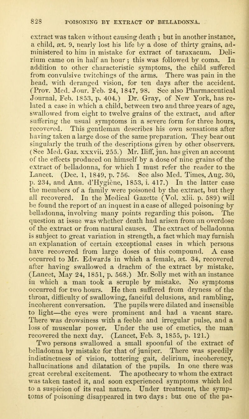 823 POISONING BY EXTRACT OF BELLADONNA. extract was taken without causing death ; but in another instance, a child, a3t. 9, nearly lost his life by a dose of thirty grains, ad- ministered to him in mistake for extract of taraxacum. Deli- rium came on in half an hour ; this was followed by coma. In addition to other characteristic symptoms, the child suffered from convulsive twitchings of the arms. There was pain in the head, with deranged vision, for ten days after the accident. (Trov. Med. Jour. Feb. 24, 1847, 98. See also Pharmaceutical Journal, Feb. 1853, p. 404.) Dr. Gray, of New York, has re- lated a case in which a child, between two and three years of age, swallowed from eight to twelve grains of the extract, and after suffering the usual symptoms in a severe form for three hours, recovered. This gentleman describes his own sensations after having taken a large dose of the same preparation. They bear out singularly the truth of the descriptions given by other observers. (See Med. Gaz. xxxvii. 255.) Mr. Iliff, jun. has given an account of the effects produced on himself by a dose of nine grains of the extract of belladonna, for which I must refer the reader to the Lancet. (Dec. 1, 1849, p. 756. See also Med. Times, Aug. 30, p. 234, and Ann. d'Hygiene, 1853, i. 417.) In the latter case the members of a family were poisoned by the extract, but they all recovered. In the Medical Gazette (Vol. xlii. p. 589) will be found the report of an inquest in a case of alleged poisoning by belladonna, involving many points regarding this poison. The question at issue was whether death had arisen from an overdose of the extract or from natural causes. The extract of belladonna is subject to great variation in strength, a fact which may furnish an explanation of certain exceptional cases in which persons have recovered from large doses of this compound. A case occurred to Mr. Edwards in which a female, cet. 34, recovered after having swallowed a drachm of the extract by mistake. (Lancet, May 24, 1851, p. 568.) Mr. Solly met with an instance in which a man took a scruple by mistake. No symptoms occurred for two hours. He then suffered from dryness of the throat, difficulty of swallowing, fanciful delusions, and rambling, incoherent conversation. The pupils were dilated and insensible to light—the eyes were prominent and had a vacant stare. There was drowsiness with a feeble and irregular pulse, and a loss of muscular power. Under the use of emetics, the man recovered the next day. (Lancet, Feb. 3, 1855, p. 121.) Two persons swallowed a small spoonful of the extract of belladonna by mistake for that of juniper. There was speedily indistinctness of vision, tottering gait, delirium, incoherency, hallucinations and dilatation of the pupils. In one there was great cerebral excitement. The apothecary to whom the extract was taken tasted it, and soon experienced symptoms which led to a suspicion of its real nature. Under treatment, the symp- toms of poisoning disappeared in two days : but one of the pa-