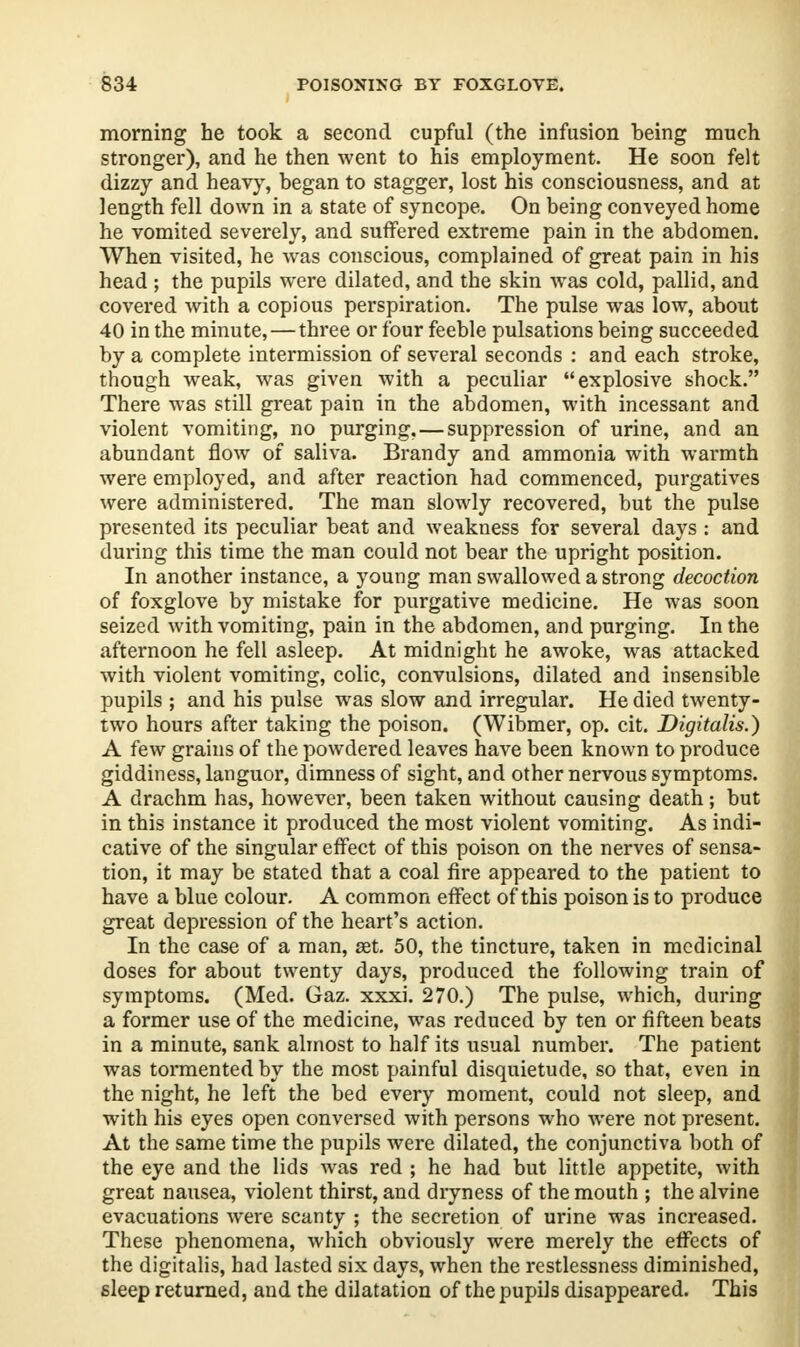 morning he took a second cupful (the infusion being much stronger), and he then went to his employment. He soon felt dizzy and heavy, began to stagger, lost his consciousness, and at length fell down in a state of syncope. On being conveyed home he vomited severely, and suffered extreme pain in the abdomen. When visited, he was conscious, complained of great pain in his head ; the pupils were dilated, and the skin was cold, pallid, and covered with a copious perspiration. The pulse was low, about 40 in the minute, — three or four feeble pulsations being succeeded by a complete intermission of several seconds : and each stroke, though weak, was given with a peculiar explosive shock. There was still great pain in the abdomen, with incessant and violent vomiting, no purging, — suppression of urine, and an abundant flow of saliva. Brandy and ammonia with warmth were employed, and after reaction had commenced, purgatives were administered. The man slowly recovered, but the pulse presented its peculiar beat and weakness for several days : and during this time the man could not bear the upright position. In another instance, a young man swallowed a strong decoction of foxglove by mistake for purgative medicine. He was soon seized with vomiting, pain in the abdomen, and purging. In the afternoon he fell asleep. At midnight he awoke, was attacked with violent vomiting, colic, convulsions, dilated and insensible pupils ; and his pulse was slow and irregular. He died twenty- two hours after taking the poison. (Wibmer, op. cit. Digitalis.) A few grains of the powdered leaves have been known to produce giddiness, languor, dimness of sight, and other nervous symptoms. A drachm has, however, been taken without causing death; but in this instance it produced the most violent vomiting. As indi- cative of the singular effect of this poison on the nerves of sensa- tion, it may be stated that a coal fire appeared to the patient to have a blue colour. A common effect of this poison is to produce great depression of the heart's action. In the case of a man, set. 50, the tincture, taken in medicinal doses for about twenty days, produced the following train of symptoms. (Med. Gaz. xxxi. 270.) The pulse, which, during a former use of the medicine, was reduced by ten or fifteen beats in a minute, sank almost to half its usual number. The patient was tormented by the most painful disquietude, so that, even in the night, he left the bed every moment, could not sleep, and with his eyes open conversed with persons who were not present. At the same time the pupils were dilated, the conjunctiva both of the eye and the lids was red ; he had but little appetite, with great nausea, violent thirst, and dryness of the mouth ; the alvine evacuations Were scanty ; the secretion of urine was increased. These phenomena, which obviously were merely the effects of the digitalis, had lasted six days, when the restlessness diminished, sleep returned, and the dilatation of the pupils disappeared. This