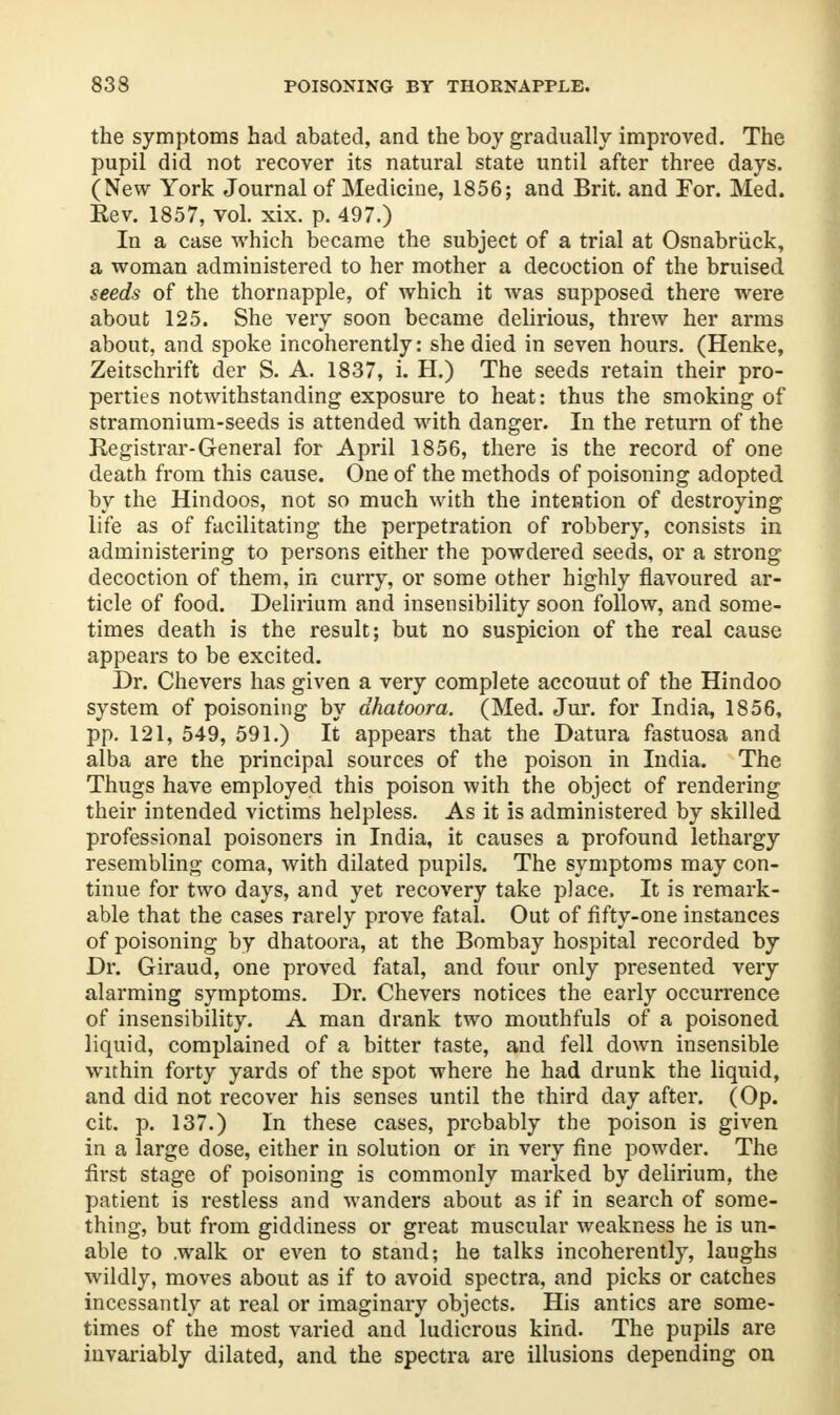 the symptoms had abated, and the boy gradually improved. The pupil did not recover its natural state until after three days. (New York Journal of Medicine, 1856; and Brit, and For. Med. Kev. 1857, vol. xix. p. 497.) In a case which became the subject of a trial at Osnabruck, a woman administered to her mother a decoction of the bruised seeds of the thornapple, of which it was supposed there were about 125. She very soon became delirious, threw her arms about, and spoke incoherently: she died in seven hours. (Henke, Zeitschrift der S. A. 1837, i. H.) The seeds retain their pro- perties notwithstanding exposure to heat: thus the smoking of stramonium-seeds is attended with danger. In the return of the Registrar-General for April 1856, there is the record of one death from this cause. One of the methods of poisoning adopted by the Hindoos, not so much with the intention of destroying life as of facilitating the perpetration of robbery, consists in administering to persons either the powdered seeds, or a strong decoction of them, in curry, or some other highly flavoured ar- ticle of food. Delirium and insensibility soon follow, and some- times death is the result; but no suspicion of the real cause appears to be excited. Dr. Chevers has given a very complete accouut of the Hindoo system of poisoning by dhatoora. (Med. Jur. for India, 1856, pp. 121, 549, 591.) It appears that the Datura fastuosa and alba are the principal sources of the poison in India. The Thugs have employed this poison with the object of rendering their intended victims helpless. As it is administered by skilled professional poisoners in India, it causes a profound lethargy resembling coma, with dilated pupils. The symptoms may con- tinue for two days, and yet recovery take place. It is remark- able that the cases rarely prove fatal. Out of fifty-one instances of poisoning by dhatoora, at the Bombay hospital recorded by Dr. Giraud, one proved fatal, and four only presented very alarming symptoms. Dr. Chevers notices the early occurrence of insensibility. A man drank two mouthfuls of a poisoned liquid, complained of a bitter taste, and fell down insensible within forty yards of the spot where he had drunk the liquid, and did not recover his senses until the third day after. (Op. cit. p. 137.) In these cases, probably the poison is given in a large dose, either in solution or in very fine powder. The first stage of poisoning is commonly marked by delirium, the patient is restless and wanders about as if in search of some- thing, but from giddiness or great muscular weakness he is un- able to .walk or even to stand; he talks incoherently, laughs wildly, moves about as if to avoid spectra, and picks or catches incessantly at real or imaginary objects. His antics are some- times of the most varied and ludicrous kind. The pupils are invariably dilated, and the spectra are illusions depending on