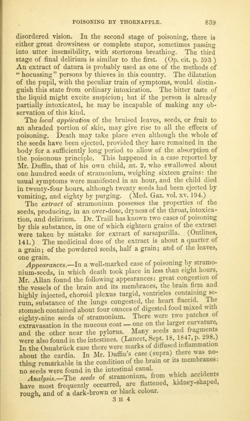 disordered vision. In the second stage of poisoning, there is either great drowsiness or complete stupor, sometimes passing into utter insensibility, with stertorous breathing. The third stage of final delirium is similar to the first. (Op. cit. p. 593 ) An extract of datura is probably used as one of the methods of  hocussing persons by thieves in this country. The dilatation of the pupil, with the peculiar train of symptoms, would distin- guish this state from ordinary intoxication. The bitter taste of the liquid might excite suspicion; but if the person is already partially intoxicated, he may be incapable of making any ob- servation of this kind. The local application of the bruised leaves, seeds, or fruit to an abraded portion of skin, may give rise to all the effects of poisoning. Death may take place even although the whole of the seeds have been ejected, provided they have remained in the body for a sufficiently long period to allow of the absorption of the poisonous principle. This happened in a case reported by Mr. Duffin, that of his own child, aet. 2, who swallowed about one hundred seeds of stramonium, weighing sixteen grains: the usual symptoms were manifested in an hour, and the child died in twenty-four hours, although twenty seeds had been ejected by vomiting, and eighty by purging. (Med. Gaz. vol. xy. 194.) The extract of stramonium possesses the properties of the seeds, producing, in an over-dose, dryness of the throat, intoxica- tion, and delirium. Dr. Traill has known two cases of poisoning by this substance, in one of which eighteen grains of the extract were taken by mistake for extract of sarsaparilla. (Outlines, 141.) The medicinal dose of the extract is about a quarter of a grain; of the powdered seeds, half a grain; and of the leaves, one grain. Appearances—In a well-marked case of poisoning by stramo- nium-seeds, in which death took place in less than eight hours, Mr. Allan found the following appearances: great congestion of the vessels of the brain and its membranes, the brain firm and highly injected, choroid plexus turgid, ventricles containing se- rum,'substance of the lungs congested, the heart flaccid Ine stomach contained about four ounces of digested food mixed with eightv-nine seeds of stramonium. There were two patches ot extravasation in the mucous coat - one on the larger curvature, and the other near the pylorus. Many seeds and fragments were also found in the intestines. (Lancet, Sept 18,1841, P- In the Osnabruck case there were marks of diffused inflammation about the cardia. In Mr. Puffin's case (supra) there was; no- thing remarkable in the condition of the brain or its membrane,, no seeds were found in the intestinal canal ^-m--. Analysis.-The seeds of stramonium, from which Mteb have most frequently occurred, are flattened, kidne}-shaped, rough, and of a dark-brown or black colour. ° 3 h 4