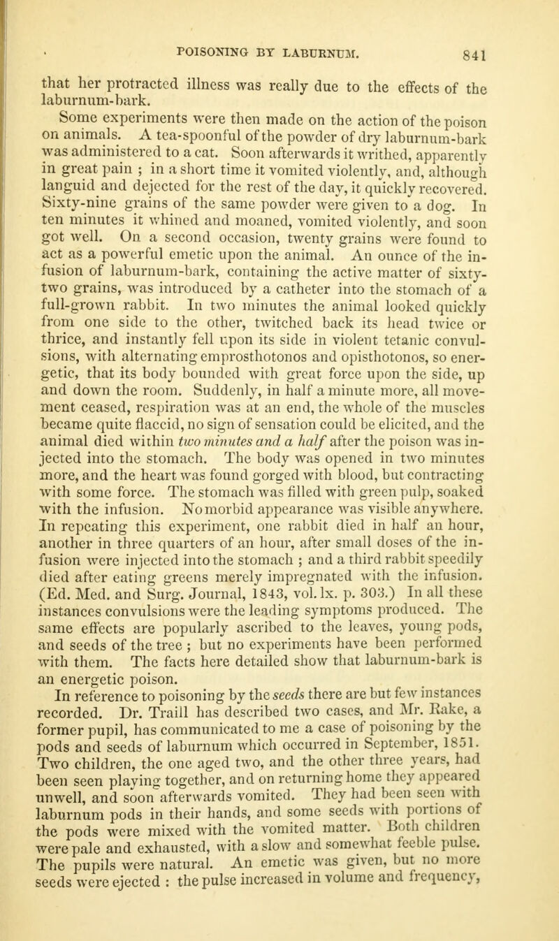 that her protracted illness was really due to the effects of the laburnum-bark. Some experiments were then made on the action of the poison on animals. A tea-spoonful of the powder of dry laburnum-bark was administered to a cat. Soon afterwards it writhed, apparently in great pain ; in a short time it vomited violently, and, although languid and dejected for the rest of the day, it quickly recovered. Sixty-nine grains of the same powder were given toa dog. In ten minutes it whined and moaned, vomited violently, and soon got well. On a second occasion, twenty grains were found to act as a powerful emetic upon the animal. An ounce of the in- fusion of laburnum-bark, containing the active matter of sixty- two grains, was introduced by a catheter into the stomach of a full-grown rabbit. In two minutes the animal looked quickly from one side to the other, twitched back its head twice or thrice, and instantly fell upon its side in violent tetanic convul- sions, with alternating emprosthotonos and opisthotonos, so ener- getic, that its body bounded with great force upon the side, up and down the room. Suddenly, in half a minute more, all move- ment ceased, respiration was at an end, the whole of the muscles became quite flaccid, no sign of sensation could be elicited, and the animal died within two minutes and a half after the poison was in- jected into the stomach. The body was opened in two minutes more, and the heart was found gorged with blood, but contracting with some force. The stomach was filled with green pulp, soaked with the infusion. No morbid appearance was visible anywhere. In repeating this experiment, one rabbit died in half an hour, another in three quarters of an hour, after small doses of the in- fusion were injected into the stomach ; and a third rabbit speedily died after eating greens merely impregnated with the infusion. (Ed. Med. and Surg. Journal, 1843, vol.lx. p. 303.) In all these instances convulsions were the leading symptoms produced. The same effects are popularly ascribed to the leaves, young pods, and seeds of the tree ; but no experiments have been performed with them. The facts here detailed show that laburnum-bark is an energetic poison. In reference to poisoning by the seeds there are but few instances recorded. Dr. Traill has described two cases, and Mr. Rake, a former pupil, has communicated to me a case of poisoning by the pods and seeds of laburnum which occurred in September, 1851. Two children, the one aged two, and the other three years, had been seen playing together, and on returning home they appeared unwell, and soon afterwards vomited. They had been seen with laburnum pods in their hands, and some seeds with portions of the pods were mixed with the vomited matter. Both children were pale and exhausted, with a slow and somewhat feeble pulse. The pupils were natural. An emetic was given, but no more seeds were ejected : the pulse increased in volume and frequency,