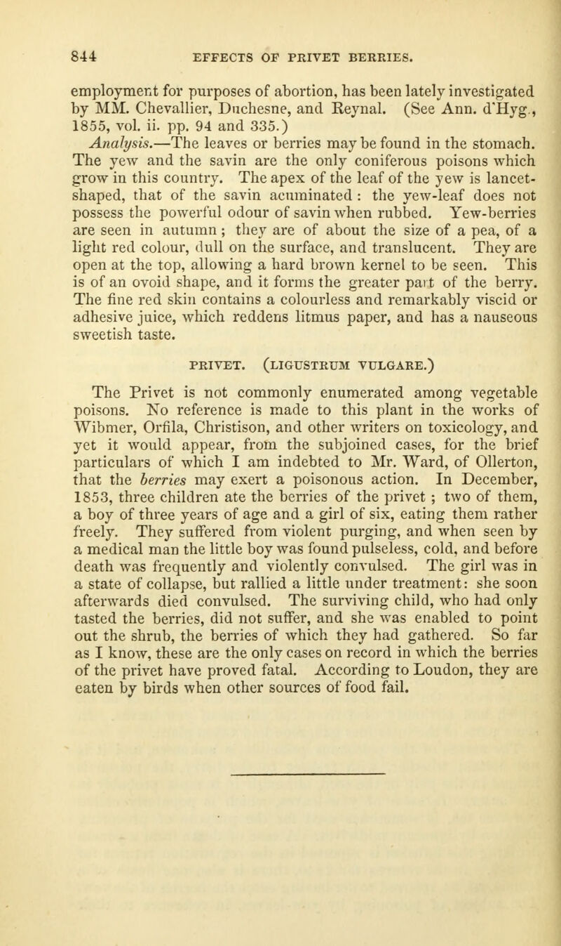 employment for purposes of abortion, has been lately investigated by MM. Chevallier, Duchesne, and Reynal. (See Ann. d'Hyg., 1855, vol. ii. pp. 94 and 335.) Analysis.—The leaves or berries may be found in the stomach. The yew and the savin are the only coniferous poisons which grow in this country. The apex of the leaf of the yew is lancet- shaped, that of the savin acuminated : the yew-leaf does not possess the powerful odour of savin when rubbed. Yew-berries are seen in autumn; they are of about the size of a pea, of a light red colour, dull on the surface, and translucent. They are open at the top, allowing a hard brown kernel to be seen. This is of an ovoid shape, and it forms the greater part of the berry. The fine red skin contains a colourless and remarkably viscid or adhesive juice, which reddens litmus paper, and has a nauseous sweetish taste. PRIVET. (LIGUSTRUM VULGARE.) The Privet is not commonly enumerated among vegetable poisons. No reference is made to this plant in the works of Wibmer, Orfila, Christison, and other writers on toxicology, and yet it would appear, from the subjoined cases, for the brief particulars of which I am indebted to Mr. Ward, of Ollerton, that the berries may exert a poisonous action. In December, 1853, three children ate the berries of the privet ; two of them, a boy of three years of age and a girl of six, eating them rather freely. They suffered from violent purging, and when seen by a medical man the little boy was found pulseless, cold, and before death was frequently and violently convulsed. The girl was in a state of collapse, but rallied a little under treatment: she soon afterwards died convulsed. The surviving child, who had only tasted the berries, did not suffer, and she was enabled to point out the shrub, the berries of which they had gathered. So far as I know, these are the only cases on record in which the berries of the privet have proved fatal. According to Loudon, they are eaten by birds when other sources of food fail.