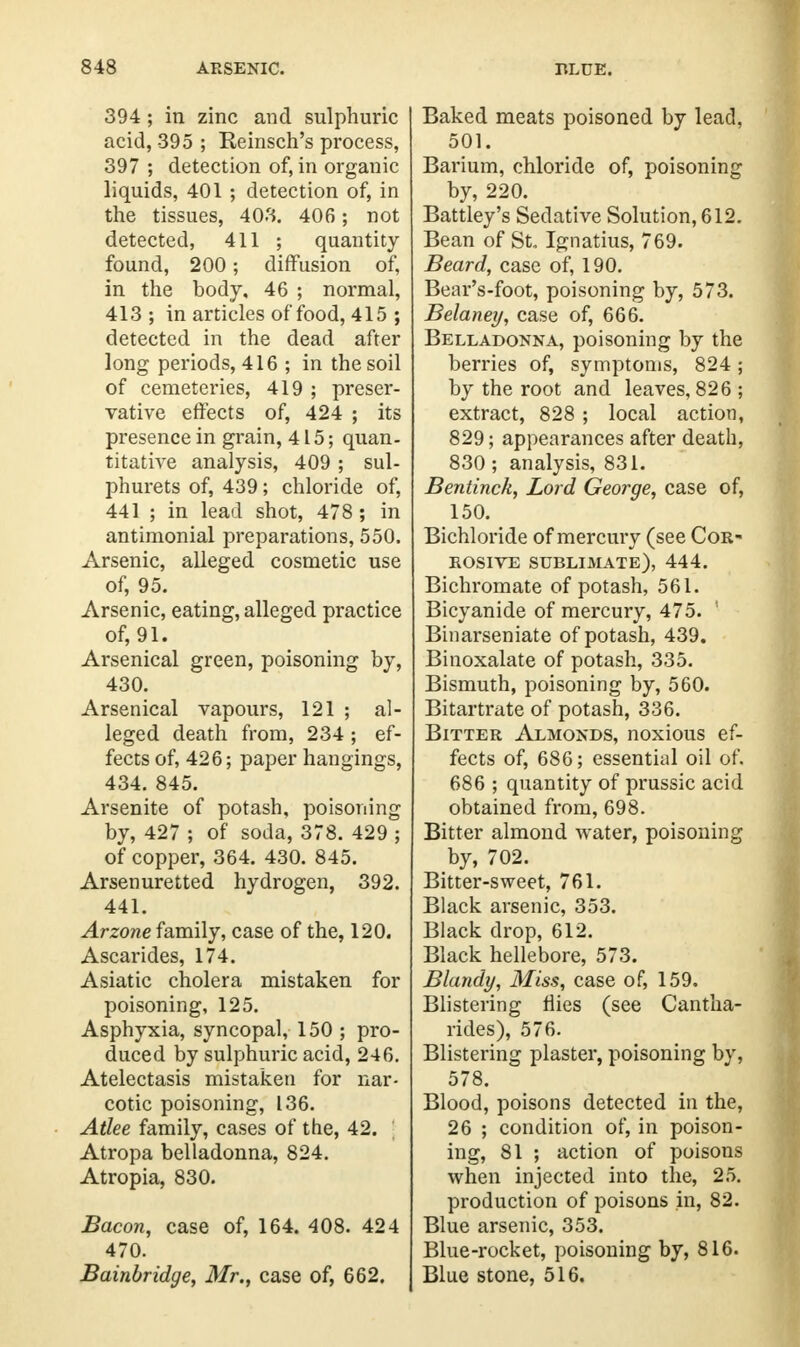 394 ; in zinc and sulphuric acid, 395 ; Reinsch's process, 397 ; detection of, in organic liquids, 401 ; detection of, in the tissues, 403. 406; not detected, 411 ; quantity found, 200; diffusion of, in the body, 46 ; normal, 413 ; in articles of food, 415 ; detected in the dead after long periods, 416 ; in the soil of cemeteries, 419 ; preser- vative effects of, 424 ; its presence in grain, 415; quan- titative analysis, 409 ; sul- phurets of, 439; chloride of, 441 ; in lead shot, 478 ; in antimonial preparations, 550. Arsenic, alleged cosmetic use of, 95. Arsenic, eating, alleged practice of, 91. Arsenical green, poisoning by, 430. Arsenical vapours, 121 ; al- leged death from, 234 ; ef- fects of, 426; paper hangings, 434. 845. Arsenite of potash, poisoning by, 427 ; of soda, 378. 429 ; of copper, 364. 430. 845. Arsenuretted hydrogen, 392. 441. Arzone family, case of the, 120. Ascarides, 174. Asiatic cholera mistaken for poisoning, 125. Asphyxia, syncopal, 150 ; pro- duced by sulphuric acid, 246. Atelectasis mistaken for nar- cotic poisoning, 136. Atlee family, cases of the, 42. Atropa belladonna, 824. Atropia, 830. Bacon, case of, 164. 408. 424 470. Bainbridge, Mr., case of, 662. Baked meats poisoned by lead, 501. Barium, chloride of, poisoning by, 220. Battley's Sedative Solution, 612. Bean of St. Ignatius, 769. Beard, case of, 190. Bear's-foot, poisoning by, 573. Belaney, case of, 666. Belladonna, poisoning by the berries of, symptoms, 824; by the root and leaves, 826 ; extract, 828 ; local action, 829; appearances after death, 830 ; analysis, 831. Bentinck, Lord George, case of, 150. Bichloride of mercury (see Cor- rosive sublimate), 444. Bichromate of potash, 561. Bicyanide of mercury, 475. 1 Binarseniate of potash, 439. Binoxalate of potash, 335. Bismuth, poisoning by, 560. Bitartrate of potash, 336. Bitter Almonds, noxious ef- fects of, 686; essential oil of. 686 ; quantity of prussic acid obtained from, 698. Bitter almond water, poisoning by, 702. Bitter-sweet, 761. Black arsenic, 353. Black drop, 612. Black hellebore, 573. Blandy, Miss, case of, 159. Blistering flies (see Cantha- rides), 576. Blistering plaster, poisoning by, 578. Blood, poisons detected in the, 26 ; condition of, in poison- ing, 81 ; action of poisons when injected into the, 25. production of poisons in, 82. Blue arsenic, 353. Blue-rocket, poisoning by, 816. Blue stone, 516.