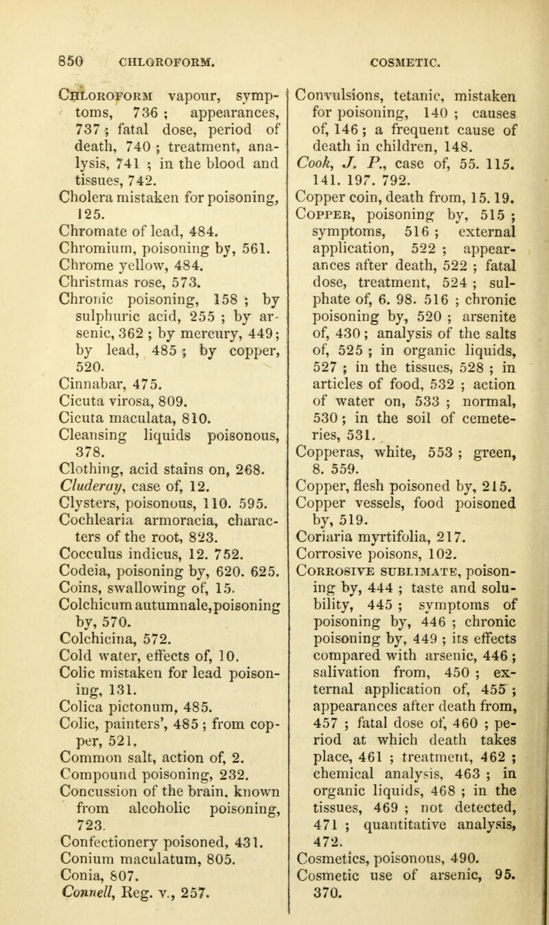 Chloroform vapour, symp- toms, 736 ; appearances, 737 ; fatal dose, period of death, 740 ; treatment, ana- lysis, 741 ; in the blood and tissues, 742. Cholera mistaken for poisoning, 125. Chromate of lead, 484. Chromium, poisoning by, 561. Chrome yellow, 484. Christmas rose, 573. Chronic poisoning, 158 ; by sulphuric acid, 255 ; by ar- senic, 362 ; by mercury, 449; by lead, 485 ; by copper, 520. Cinnabar, 475. Cicuta virosa, 809. Cicuta maculata, 810. Cleansing liquids poisonous, 378. Clothing, acid stains on, 268. Cluderuy, case of, 12. Clysters, poisonous, 110. 595. Cochlearia armoracia, charac- ters of the root, 823. Cocculus indicus, 12. 752. Codeia, poisoning by, 620. 625. Coins, swallowing of, 15. Colchicum autumnale, poisoning by, 570. Colchicina, 572. Cold water, effects of, 10. Colic mistaken for lead poison- ing, 131. Colica pictonum, 485. Colic, painters', 485 ; from cop- per, 521. Common salt, action of, 2. Compound poisoning, 232. Concussion of the brain, known from alcoholic poisoning, 723. Confectionery poisoned, 431. Conium maculatum, 805. Conia, 807. Connell, Reg. v., 257. Convulsions, tetanic, mistaken for poisoning, 140 ; causes of, 146; a frequent cause of death in children, 148. Cook, J. P., case of, 55. 115. 141. 197. 792. Copper coin, death from, 15.19. Copper, poisoning by, 515 ; symptoms, 516 ; external application, 522 ; appear- ances after death, 522 ; fatal dose, treatment, 524 ; sul- phate of, 6. 98. 516 ; chronic poisoning by, 520 ; arsenite of, 430 ; analysis of the salts of, 525 ; in organic liquids, 527 ; in the tissues, 528 ; in articles of food, 532 ; action of water on, 533 ; normal, 530; in the soil of cemete- ries, 531. Copperas, white, 553 ; green, 8. 559. Copper, flesh poisoned by, 215. Copper vessels, food poisoned by, 519. Coriaria myrtifolia, 217. Corrosive poisons, 102. Corrosive sublimate, poison- ing by, 444 ; taste and solu- bility, 445 ; symptoms of poisoning by, 446 ; chronic poisoning by, 449 ; its effects compared with arsenic, 446 ; salivation from, 450 ; ex- ternal application of, 455 ; appearances after death from, 457 ; fatal dose of, 460 ; pe- riod at which death takes place, 461 ; treatment, 462 ; chemical analysis, 463 ; in organic liquids, 468 ; in the tissues, 469 ; not detected, 471 ; quantitative analysis, 472. Cosmetics, poisonous, 490. Cosmetic use of arsenic, 95. 370.