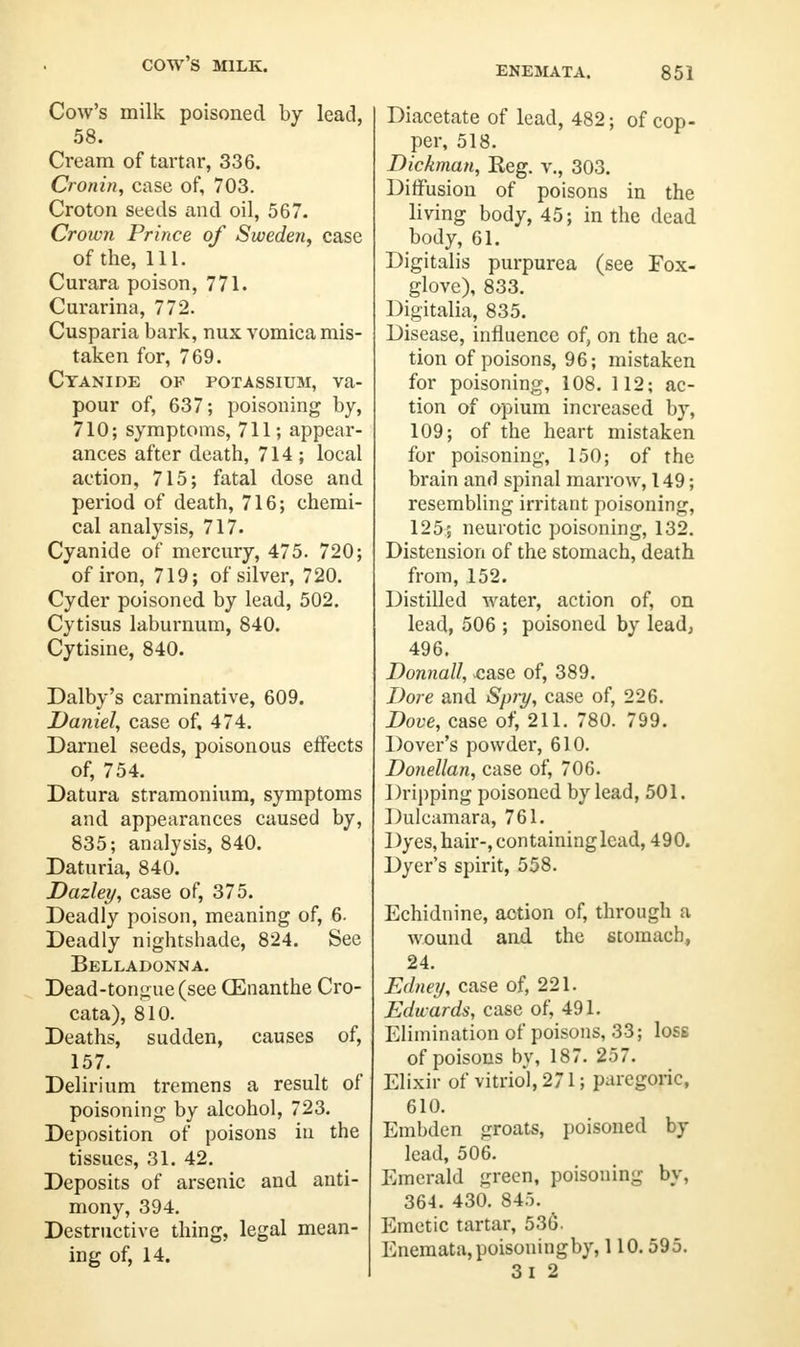 COW'S MILK. ENEMATA. 851 Cow's milk poisoned by lead, 58. Cream of tartar, 336. Cronin, case of, 703. Croton seeds and oil, 567. Crown Prince of Sweden, case of the, 111. Curara poison, 771. Curarina, 772. Cusparia bark, nux vomica mis- taken for, 769. Cyanide of potassium, va- pour of, 637; poisoning by, 710; symptoms, 711; appear- ances after death, 714 ; local action, 715; fatal dose and period of death, 716; chemi- cal analysis, 717. Cyanide of mercury, 475. 720; of iron, 719; of silver, 720. Cyder poisoned by lead, 502. Cytisus laburnum, 840. Cytisine, 840. Dalby's carminative, 609. Daniel, case of. 474. Darnel seeds, poisonous effects of, 754. Datura stramonium, symptoms and appearances caused by, 835; analysis, 840. Daturia, 840. Dazley, case of, 375. Deadly poison, meaning of, 6. Deadly nightsbade, 824. See Belladonna. Dead-tongue (see CEnanthe Cro- cata), 810. Deaths, sudden, causes of, 157. Delirium tremens a result of poisoning by alcohol, 723. Deposition of poisons in the tissues, 31. 42. Deposits of arsenic and anti- mony, 394. Destructive thing, legal mean- ing of, 14. Diacetate of lead, 482; of cop- per, 518. Dickman, Reg. v., 303. Diffusion of poisons in the living body, 45; in the dead body, 61. Digitalis purpurea (see Fox- glove), 833. Digitalia, 835. Disease, influence of, on the ac- tion of poisons, 96; mistaken for poisoning, 108. 112; ac- tion of opium increased by, 109; of the heart mistaken for poisoning, 150; of the brain and spinal marrow, 149; resembling irritant poisoning, 125; neurotic poisoning, 132. Distension of the stomach, death from, 152. Distilled water, action of, on lead, 506 ; poisoned by lead, 496. Donnall, .case of, 389. Bore and Spry, case of, 226. Dove, case of, 211. 780. 799. Dover's powder, 610. Donellan, case of, 706. Dripping poisoned by lead, 501. Dulcamara, 761. 1 )yes, hair-, containing lead, 490. Dyer's spirit, 558. Echidnine, action of, through a wound and the stomach, 24. Edney, case of, 221. Edwards, case of, 491. Elimination of poisons, 33; Iose of poisons by, 187. 257. Elixir of vitriol, 271; paregoric, 610. Embden groats, poisoned by lead, 506. Emerald green, poisoning by, 364. 430. 845. Emetic tartar, 536. Enemata,poisoningby, 1 10.595. 3l 2