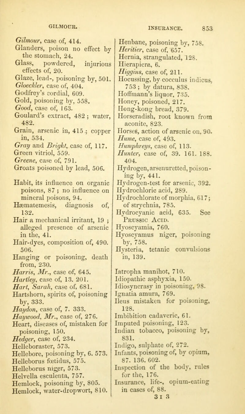 GILMOUR. Gilmour, case of, 414. Glanders, poison no effect by the stomach, 24. Glass, powdered, injurious effects of, 20. Glaze, lead-, poisoning by, 501. Gloecfder, case of, 404. Godfrey's cordial, 609. Gold, poisoning by, 558. Good, case of, I 63. Goulard's extract, 482 ; water, 482. Grain, arsenic in, 415 .; copper in, 534. Gray and Bright, case of, 117. Green vitriol, 559. Greene, case of, 791. Groats poisoned by lead, 506. Habit, its influence on organic poisons, 87 ; no influence on mineral poisons, 94. Hasmatemesis, diagnosis of, 132. Hair a mechanical irritant, 19 ; alleged presence of arsenic in the, 41. Hair-dyes, composition of, 490. 506. Hanging or poisoning, death from, 230. Harris, Mr., case of, 645. Hartley, case of, 13. 201. Hart, Sarah, case of, 681. Hartshorn, spirits of, poisoning by, 333. Haydon, case of, 7. 333. Haywood, Mr., case of, 276. Heart, diseases of, mistaken for poisoning, 150. Hedger, case of, 234. Helleboraster, 573. Hellebore, poisoning by, 6. 573. Helleborus fcetidus, 575. Helleborus niger, 573. Helvella esculenta, 757. Hemlock, poisoning by, 805. Hemlock, water-dropwort, 810. Henbane, poisoning by, 758. Heritier, case of, 657. Hernia, strangulated, 128. Hierapicra, 6. Higgins, case of, 211. Hocussing, by cocculus indicus, 753 ; by datura, 838. Hoffmann's liquor, 735. Honey, poisoned, 217. Hong-kong bread, 379. Horseradish, root known from aconite, 823. Horses, action of arsenic on, 90. Hume, case of, 493. Humphreys, case of, 113. Hunter, case of, 39. 161. 188. 404. Hydrogen, arsenuretted, poison- ing by, 441. Hydrogen-test for arsenic, 392. Hydrochloric acid, 289. Hydrochlorate of morphia, 617; of strychnia, 785. Hydrocyanic acid, 635. See Prussic Acid. Hyoscyamia, 760. Hyoscyamus niger, poisoning by, 758. Hysteria, tetanic convulsions 'in, 139. Iatropha manihot, 710. Idiopathic asphyxia, 150. Idiosyncrasy in poisoning, 98. Ignatia amura, 769. Ileus mistaken for poisoning, 128. Imbibition cadaveric, 61. Imputed poisoning, 123. Indian tobacco, poisoning by, 831. Indigo, sulphate of, 272. Infants, poisoning of, by opium, 87. 136. 602. Inspection of the body, rules for the, 176. Insurance, life-, opium-eating in cases of, 88. 3i 3