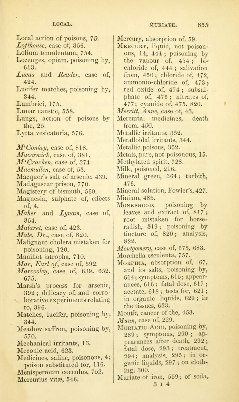 Local action of poisons, 75. Lofthou.se. case of, 356. Lolium temulentum, 754. Lozenges, opium, poisoning by, 613. Lucas and Header, case of, 424. Lucifer matches, poisoning by, 344. Lumbrici, 175. Lunar caustic, 558. Lungs, action of poisons by the, 25. Lytta vesicatoria, 576. M'Conkey, case of, 818. Macormick, case of, 381. M'Crachen, case of, 374 Macmullen, case of, 53. Macquer's salt of arsenic, 439. Madagascar prison, 770. Magistery of bismuth, 560. Magnesia, sulphate of, effects of, 4. Maker and Lynam, case of, 354. Malaret, case of, 423. Male, Dr., case of, 820. Malignant cholera mistaken for poisoning, 120. Manihot iatropha, 710. Mar, Earl of, case of, 592. Marcooley, case of, 639, 652. 675. Marsh's process for arsenic, 392 ; delicacy of, and corro- borative experiments relating to, 396. Matches, lucifer, poisoning by, 344. Meadow saffron, poisoning by, 570. Mechanical irritants, 13. Meconic acid, 623. Medicines, saline, poisonous, 4; poison substituted for, 116. Menispermum cocculus, 752. Mercurius vitse, 546. Mercury, absorption of. 59. Mercury, liquid, not poison- ous, 14, 444 ; poisoning by the vapour of, 454 ; bi^ chloride of, 444 ; salivation from, 450; chloride of, 472, ammonio-chloride of, 473 ; red oxide of, 474 ; subsul- phate of, 476; nitrates of, 477; cyanide of, 475. 820. Merritt, Anne, case of, 43. Mercurial medicines, death from, 450. Metallic irritants, 352. Metalloidal irritants, 344. Metallic poisons, 352. Metals, pure, not poisonous, 15. Methylated spirit, 728. Milk, poisoned, 216. Mineral green, 364; turbith, 476. Mineral solution, Fowler's, 427. Minium. 485. Monkshood, poisoning by leaves and extract of, 817; root mistaken for horse- radish, 319; poisoning by tincture of, 820; analysis, 822. Montgomery, case of, 675, 683. Morchella esculenta, 757. Morphia, absorption of, 67, and its salts, poisoning by, 614; symptoms, 615; appear- ances, 616 ; fatal dose, 617 ; acetate, 618 ; tests for, 621 ; in organic liquids, 629 ; in the tissues, 633. Mouth, cancer of the, 453-. Munn, case of, 229. Muriatic Acid, poisoning by, 289 ; symptoms, 290 ; ap- pearances after death, 292 ; fatal dose, 293; treatment, 294; analysis, 295; in or- ganic liquids, 297 ; on cloth- ing, 300. Muriate of iron, 559; of soda, 3 i 4