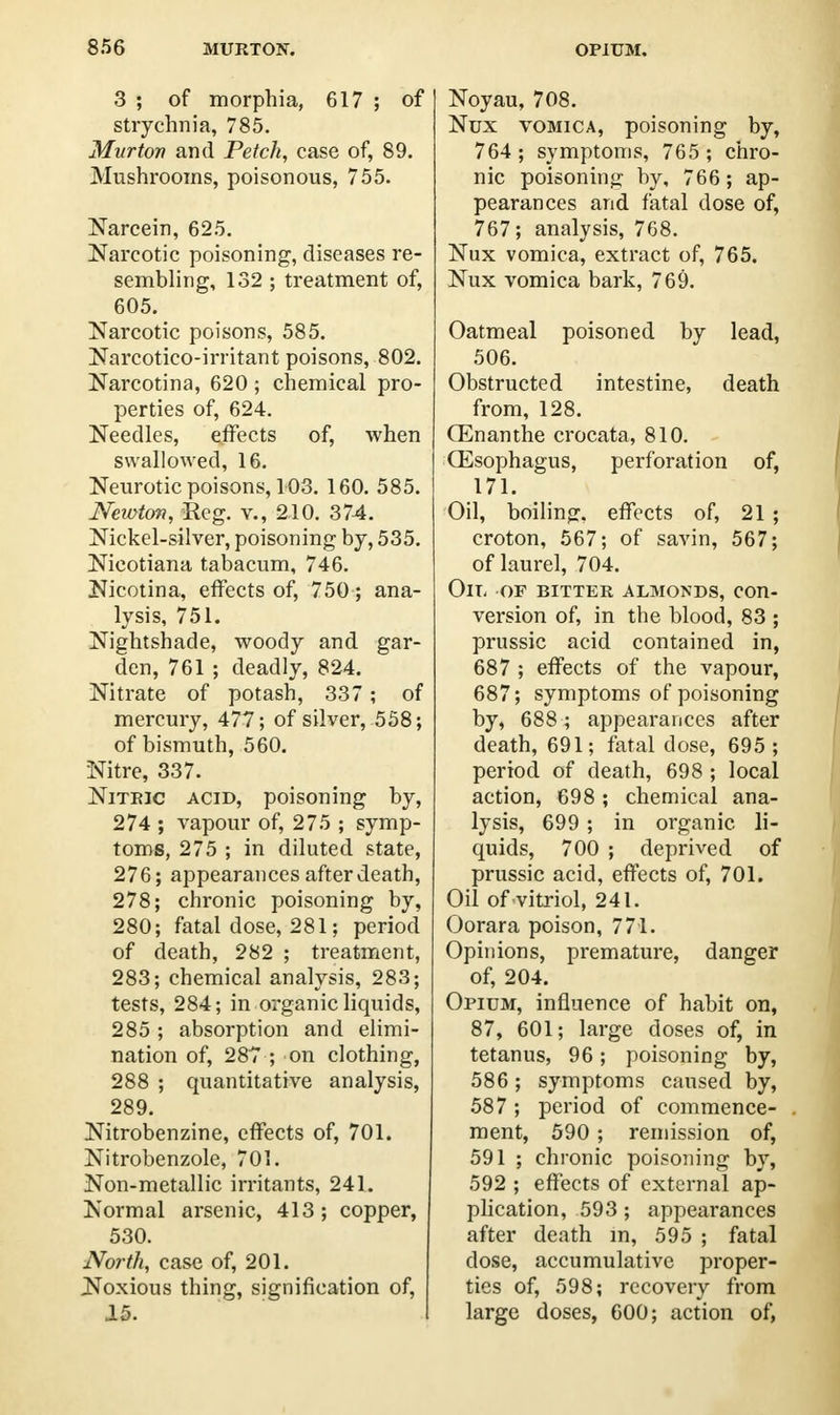 3 ; of morphia, 617 ; of strychnia, 785. Mitrton and Petck, case of, 89. Mushrooms, poisonous, 755. Narcein, 625. Narcotic poisoning, diseases re- sembling, 132 ; treatment of, 605. Narcotic poisons, 585. Narcotico-irritant poisons, 802. Narcotina, 620 ; chemical pro- perties of, 624. Needles, effects of, when swallowed, 16. Neurotic poisons, 103. 160. 585. Newton, Reg. v., 210. 374. Nickel-silver, poisoning by, 535. Nicotiana tabacum, 746. Nicotina, effects of, 750; ana- lysis, 751. Nightshade, woody and gar- den, 761 ; deadly, 824. Nitrate of potash, 337; of mercury, 477; of silver, 558; of bismuth, 560. Nitre, 337. Nitric acid, poisoning by, 274 ; vapour of, 275 ; symp- toms, 275 ; in diluted state, 276; appearances after death, 278; chronic poisoning by, 280; fatal dose, 281; period of death, 282 ; treatment, 283; chemical analysis, 283; tests, 284; in organic liquids, 285 ; absorption and elimi- nation of, 287 ; on clothing, 288 ; quantitative analysis, 289. Nitrobenzine, effects of, 701. Nitrobenzole, 701. Non-metallic irritants, 241. Normal arsenic, 413; copper, 530. North, case of, 201. Noxious thing, signification of, 15. Noyau, 708. Nux vomica, poisoning by, 764 ; symptoms, 765 ; chro- nic poisoning by, 766; ap- pearances and fatal dose of, 767; analysis, 768. Nux vomica, extract of, 765. Nux vomica bark, 769. Oatmeal poisoned by lead, 506. Obstructed intestine, death from, 128. (Enanthe crocata, 810. (Esophagus, perforation of, 171. Oil, boiling, effects of, 21 ; croton, 567; of savin, 567; of laurel, 704. On- of bitter almonds, con- version of, in the blood, 83 ; prussic acid contained in, 687 ; effects of the vapour, 687; symptoms of poisoning by, 688 ; appearances after death, 691; fatal dose, 695 ; period of death, 698 ; local action, 698 ; chemical ana- lysis, 699; in organic li- quids, 700 ; deprived of prussic acid, effects of, 701. Oil of vitriol, 241. Oorara poison, 771. Opinions, premature, danger of, 204. Opium, influence of habit on, 87, 601; large doses of, in tetanus, 96; poisoning by, 586 ; symptoms caused by, 587 ; period of commence- ment, 590 ; remission of, 591 ; chronic poisoning by, 592 ; effects of external ap- plication, 593; appearances after death in, 595 ; fatal dose, accumulative proper- ties of, 598; recovery from large doses, 600; action of,