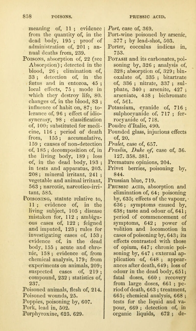 meaning of, 11 ; evidence from the quantity of, in the dead body, 195 ; proof of administration of, 201 ; an- nual deaths from, 239. Poisons, absorption of, 22 (see Absorption) ; detected in the biood, 26 ; elimination of, 33 ; detection of, in the foetus and in entozoa, 45 ; local effects, 75 ; mode in which they destroy life, 80. changes of, in the blood, 83 ; influence of habit on, 87; to- lerance of, 96 ; effect of idio- syncrasy, 98 ; classification of, 100; substituted for medi- cine, 116 ; period of death from, 155; accumulative, 159 ; causes of non-detection of, 185 ; decomposition of, in the living body, 189 ; loss of, in the dead body, 193 ; in tests and apparatus, 203. 208; mineral irritant, 241 ; vegetable and animal irritant, 563 ; narcotic, narcotico-irri- tant, 585. Poisoning, statute relative to, 11 ; evidence of, in the living subject, 105 ; disease mistaken for, 112 ; ambigu- ous cases of, 122 ; feigned and imputed, 123; rules for investigating cases of, 153; evidence of, in the dead body, 155 ; acute and chro- nic, 15S ; evidence of, from chemical analysis, 179; from experiments on animals, 209; suspected cases of, 219 ; compound, 232 ; statistics of, 237. Poisoned animals, flesh of, 214. Poisoned wounds, 25. Poppies, poisoning by, 607. Pork, lead in, 502. Porphyroxine, 625. 629. Port, case of, 369. Port-wine poisoned by arsenic, 377 ; by lead-shot, 503. Porter, cocculus indicus in, 753. Potash and its carbonates, poi- soning by, 326 ; analysis of, 328; absorption of, 329; bin- oxalate of, 335 ; bitartrate of, 336 ; nitrate, 337 ; sul- phate, 340 ; arsenite, 427 ; arseniate, 438 ; bichromate of, 561. Potassium, cyanide of, 716 ; sulphocyanide of, 717 ; fer- rocyanide of, 718. Poudre d'ltalie, 490. Pounded glass, injurious effects of, 20. Pralet, case of, 657. Praslin, Duke of, case of, 36. 127. 358. 381. Premature opinions, 204. Privet berries, poisoning by, 844. Prussian blue, 719. Prussic acid, absorption and elimination of, 64; poisoning by, 635; effects of the vapour, 636 ; symptoms caused by, 638; taste and odour of, 641; period of commencement of symptoms, 642 ; power of volition and locomotion in cases of poisoning by, 643; its effects contrasted with those of opium, 64 7; chronic poi- soning by, 647 ; external ap- plication of, 648 ; appear- ances after death, 649; loss of odour in the dead body, 651; fatal doses, 660 ; recovery from large doses, 661 ; pe- riod of death, 663 ; treatment, 665; chemical analysis, 668 ; tests for the liquid and va- pour, 669 ; detection of, in organic liquids, 672 ; de-