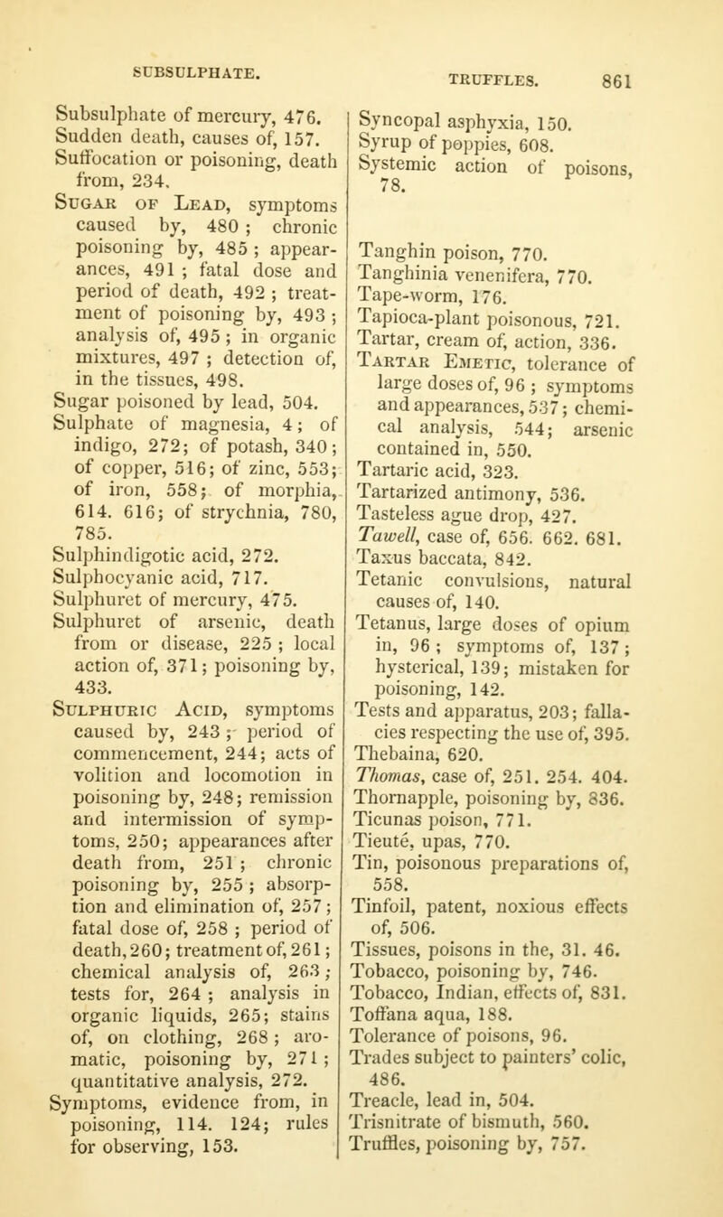 SUBSULPHATE. TRUFFLES. 861 Subsulphate of mercury, 476. Sudden death, causes of, 157. Suffocation or poisoning, death from, 234. Sugar of Lead, symptoms caused by, 480 ; chronic poisoning by, 485 ; appear- ances, 491 ; fatal dose and period of death, 492 ; treat- ment of poisoning by, 493 ; analysis of, 495 ; in organic mixtures, 497 ; detection of, in the tissues, 498. Sugar poisoned by lead, 504. Sulphate of magnesia, 4; of indigo, 272; of potash, 340; of copper, 516; of zinc, 553; of iron, 558; of morphia, 614. 616; of strychnia, 780, 785. Sulphindigotic acid, 272. Sulphocvanic acid, 717. Sulphuret of mercury, 475. Sulphuret of arsenic, death from or disease, 225 ; local action of, 371; poisoning by, 433. Sulphuric Acid, symptoms caused by, 243; period of commencement, 244; acts of volition and locomotion in poisoning by, 248; remission and intermission of symp- toms, 250; appearances after death from, 251 ; chronic poisoning by, 255 ; absorp- tion and elimination of, 257; fatal dose of, 258 ; period of death, 260; treatment of, 2 61; chemical analysis of, 263 ; tests for, 264 ; analysis in organic liquids, 265; stains of, on clothing, 268; aro- matic, poisoning by, 271; quantitative analysis, 272. Symptoms, evidence from, in poisoning, 114. 124; rules for observing, 153. Syncopal asphyxia, 150. Syrup of poppies, 608. Systemic action of poisons, Tanghin poison, 770. Tanghinia venenifera, 770. Tape-worm, 176. Tapioca-plant poisonous, 721. Tartar, cream of, action, 336. Tartar Emetic, tolerance of large doses of, 96 ; symptoms and appearances, 537; chemi- cal analysis, 544; arsenic contained in, 550. Tartaric acid, 323. Tartarized antimony, 536. Tasteless ague drop, 427. Tawell, case of, 656. 662. 681. Taxus baccata, 842. Tetanic convulsions, natural causes of, 140. Tetanus, large doses of opium in, 96 ; symptoms of, 137 ; hysterical, 139; mistaken for poisoning, 142. Tests and apparatus, 203; falla- cies respecting the use of, 395. Thebaina, 620. Thomas, case of, 251. 254. 404. Thornapple, poisoning by, 836. Ticunas poison, 771. Tieute, upas, 770. Tin, poisonous preparations of, 558. Tinfoil, patent, noxious effects of, 506. Tissues, poisons in the, 31. 46. Tobacco, poisoning by, 746. Tobacco, Indian, effects of, 831. Toffana aqua, 188. Tolerance of poisons, 96. Trades subject to painters' colic, 486. Treacle, lead in, 504. Trisnitrate of bismuth, 560. Truffles, poisoning by, 757.