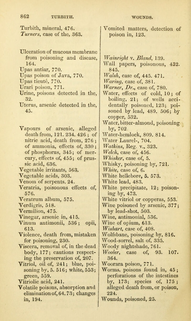 WOUNDS. Turbith, mineral, 476. Turners, case of the, 363. Ulceration of mucous membrane from poisoning and disease, 164. Upas antiar, 770. Upas poison of Java, 770. Upas tieute, 770. Urari poison, 771. Urine, poisons detected in the, 32. Uterus, arsenic detected in the, 45. Vapours of arsenic, alleged death from, 121. 234. 426 ; of nitric acid, death from, 276 ; of ammonia, effects of, 330 ; of phosphorus, 345; of mer- cury, effects of, 455; of prus- sic acid, 636. Vegetable irritants, 563. Vegetable acids, 303. Venom of serpents, 24. Veratria, poisonous effects of, 576. Vera t rum album, 575. Verdigris, 518. Vermilion, 475. Vinegar, arsenic in, 415. Vinutn antimonii, 536 ; opii, 613. Violence, death from, mistaken for poisoning, 230. Viscera, removal of, in the dead body, 177; cautions respect- ing the preservation of, 207, Vitriol, oil of, 241; blue, poi- soning by, 5. 516; white, 553; green, 559. Vitriolic acid, 241. Volatile poisons, absorption and elimination of, 64.73; changes in, 194. Vomited matters, detection of poison in, 123. Wainriyht v. Bland, 139. Wall papers, poisonous, 432. 845. Walsh, case of, 445. 471. Waring, case of, 381. Warner, Dr., case of, 780. Water, effects of cold, 10; of boiling, 21; of wells acci- dentally poisoned, 123; poi- soned by lead, 489. 506; by copper, 532. Water, bitter-almond, poisoning by, 702. Water-hemlock, 809. 814. Water Laurel-, 704. Watkins, Reg. v., 323. Welch, case of, 456. Whisker, case of, 5. Whisky, poisoning by, 721. White, case of, 6. White hellebore, 5. 573. White lead, 483. White precipitate, 12; poison- ing by, 473. White vitriol or copperas, 553. Wine poisoned by arsenic, 377; by lead-shot, 503. Wine, antimonial, 536. Wine of opium, 613. Wishart, case of, 408. Wolfsbane, poisoning by, 816. Wood-sorrel, salt of, 335. Woody nightshade, 761. Wooler, case of, 93. 107. 364. Woorara poison, 771. Worms, poisons found in, 45 ; perforations of the intestines by, 173; species of, 175 ; alleged death from, or poison, 224. Wounds, poisoned, 25.