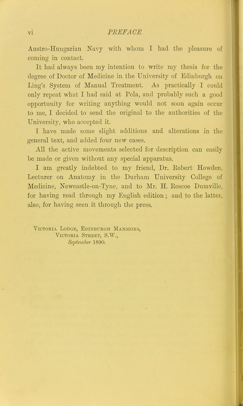 Austro-Hungarian JSTavy witli whom I had the pleasure of coming in contact. It had always been my intention to write my thesis for the degree of Doctor of Medicine in the University of Edinburgh on Ling's System of Manual Treatment. As practically I could only repeat what I had said at Pola, and probably such a good opportunity for writing anything would not soon again occur to me, I decided to send the original to the authorities of the University, who accepted it. I have made some slight additions and alterations in the general text, and added four new cases. All the active movements selected for description can easily be made or given without any special apparatus. I am greatly indebted to my friend, Dr. Robert Howden, Lecturer on Anatomy in the Durham University College of Medicine, ISTewcastle-on-Tyne, and to Mr. H. Eoscoe Dumville, for having read through my English edition; and to the latter, also, for having seen it through the press. Victoria Lodge, Edinburgh Man.sions, Victoria Street, S.W., September 1890.