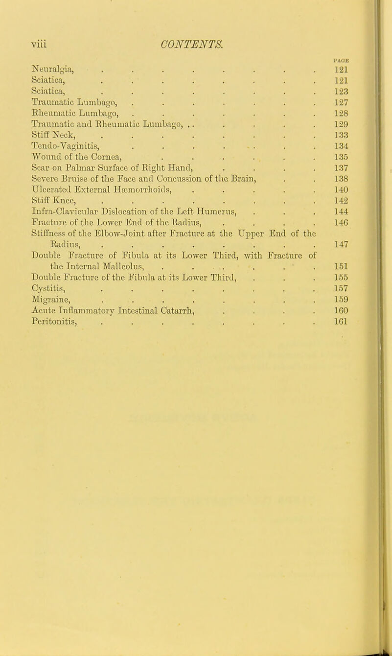 l-AOE Neuralgia, ........ 121 Sciatica, ........ 121 Sciatica, . . . . . . . .123 Traumatic Lumbago, . . . . . . .127 Elieumatic Lumbago, . . . . . . .128 Trauuiatic and Elieumatic Lumbago, ,. . . . . 129 Stiff Neck, . . . . . . . .133 Tendo-Vaginitis, . . . . - . . .134 Wound of the Cornea, . . . . . .135 Scar on Palmar Surface of Eight Hand, .... 137 Severe Bruise of the Face and Concussion of the Brain, . . 1.38 Ulcerated External Hferaorrhoids, . . . . .140 Stiff Knee, ........ 142 Infra-Claviciilar Dislocation of the Left Humerus, . . .144 Fracture of the Lower End of the Eadius, .... 146 Stiffness of the Elbow-Joint after Fracture at the Upper End of the Eadius, ........ 147 Double Fracture of Fibula at its Lower Third, with. Fracture of the Internal Malleolus, . ... . . . 151 Double Fracture of the Fibula at its Lower Third, . . . 155 Cystitis, ........ 157 Migraine, . . . . . . . .159 Acute Inflammatory Intestinal Catarrh, . . . .160 Peritonitis, ........ 161