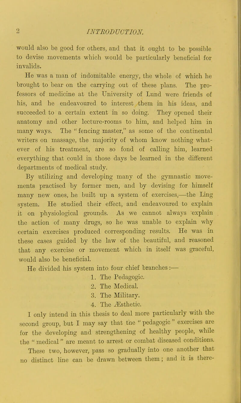 would also be good for others, and that it ought to be possible to devise movements which would be particularly beneficial for invalids. He was a man of indomitable energy, the whole of which he brought to bear on the carrying out of these plans. The pro- fessors of medicine at the University of Lund were friends of his, and he endeavoured to interest them in his ideas, and succeeded to a certain extent in so doing. They opened their anatomy and other lecture-rooms to him, and helped him in many ways. The  fencing master, as some of the continental writers on massage, the majority of whom know nothing what- ever of his treatment, are so fond of calling him, learned everything that could in those days be learned in the different departments of medical study. By utilizing and developing many of the gymnastic move- ments practised by former men, and by devising for himself many new ones, he built up a system of exercises,—the Ling system. He studied their effect, and endeavoured to explain it on physiological grounds. As we cannot always explain the action of many drugs, so he was unable to explain why certain exercises produced corresponding results. He was in these cases guided by the law of the beautiful, and reasoned that any exercise or movement which in itself was graceful, would also be beneficial. He divided his system into four chief branches:— 1. The Pedagogic. 2. The Medical. 3. The Military. 4. The Esthetic. I only intend in this thesis to deal more particularly with the second group, but I may say that the  pedagogic  exercises are for the developing and strengthening of healthy people, while the  medical are meant to arrest or combat diseased conditions. These two, however, pass so gradually into one another that no distinct line can be drawn between them; and it is tliere-