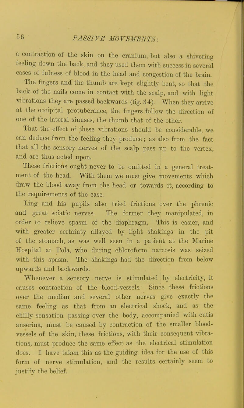 a contraction of tlie skin on tlie cranium, but also a shivering feeling down the back, and they used them with success in several cases of fulness of blood in the head and congestion of the brain. The fingers and the thumb are kept slightly bent, so that the back of the nails come in contact with the scalp, and with light vibrations they are passed backwards (fig. 34). When they arrive at the occipital protuberance, the fingers follow the direction of one of the lateral sinuses, the thumb that of the other. That the effect of these vibrations should be considerable, we can deduce from the feeling they produce; as also from the fact that all the sensory nerves of the scalp pass up to the vertex, and are thus acted upon. These frictions ought never to be omitted in a general treat- ment of the head. With them we must give movements which draw the blood away from the head or towards it, according to the requirements of the ease. Ling and his pupils also tried frictions over the phrenic and great sciatic nerves. The former they manipulated, in order to relieve spasm of the diaphragm. This is easier, and with greater certainty allayed by light shakings in the pit of the stomach, as was well seen in a patient at the Marine Hospital at Pola, who during chloroform narcosis was seized with this spasm. The shakings had the direction from below upwards and backwards. Whenever a sensory nerve is stimulated by electricity, it causes contraction of the blood-vessels. Since these frictions over the median and several other nerves give exactly the same feeling as that from an electrical shock, and as the chilly sensation passing over the body, accompanied with ciitis anserina, must be caused by contraction of the smaller blood- vessels of the skin, these frictions, with their consequent vibra- tions, must produce the same effect as the electrical stimulation does. I have taken this as the guiding idea for the use of this form of nerve stimulation, and the results certainly seem to justify the belief.